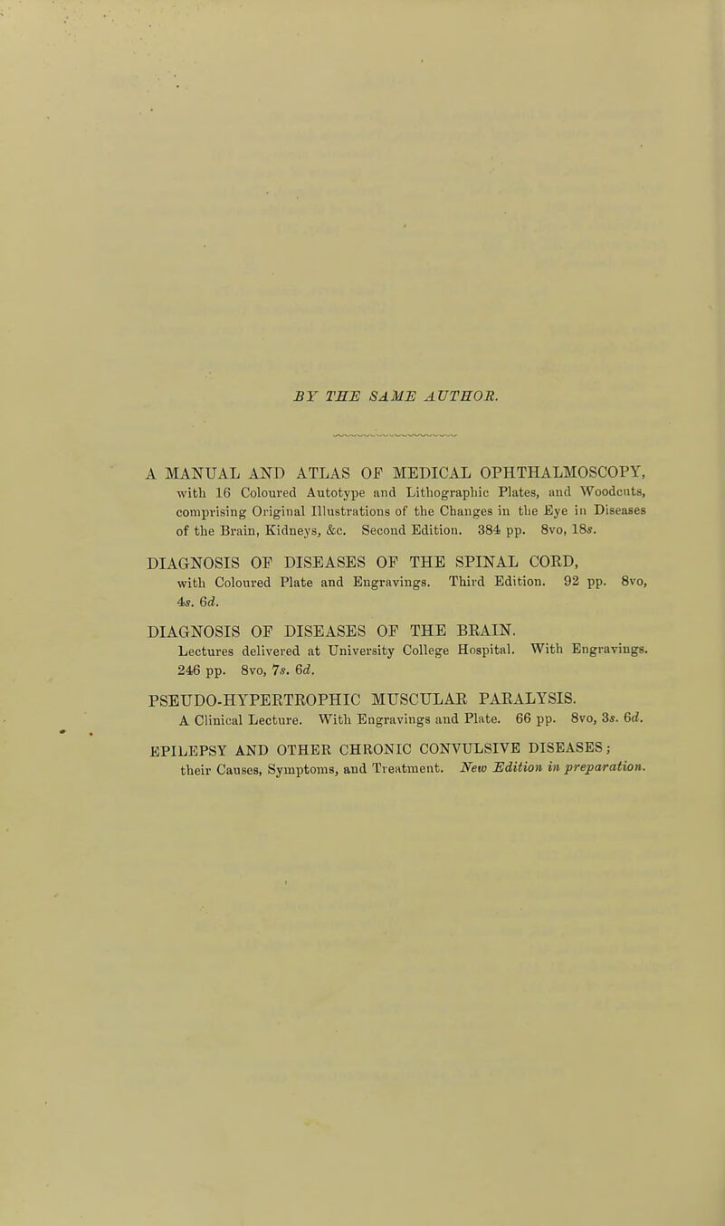 £Y THE SAMU AUTHOR. A MANUAL AND ATLAS OF MEDICAL OPHTHALMOSCOPY, with 16 Coloured Autotype and Lithographic Plates, and Woodcuts, comprising Original Illustrations of the Changes in the Eye in Diseases of the Brain, Kidneys, &c. Second Edition. 384 pp. 8vo, 18*. DIAGNOSIS OP DISEASES OP THE SPINAL CORD, with Coloured Plate and Engravings. Third Edition. 92 pp. 8vo, 4«. Qd. DIAGNOSIS OP DISEASES OP THE BRAIN. Lectures delivered at University College Hospital. With Engravings. 246 pp. 8vo, 7*. Qd. PSEUDO-HYPERTROPHIC MUSCULAR PARALYSIS. A Clinical Lecture. With Engravings and Plate. 66 pp. 8vo, 3s. Qd. EPILEPSY AND OTHER CHRONIC CONVULSIVE DISEASES; their Causes, Symptoms, aud Treatment. New Edition in preparation.