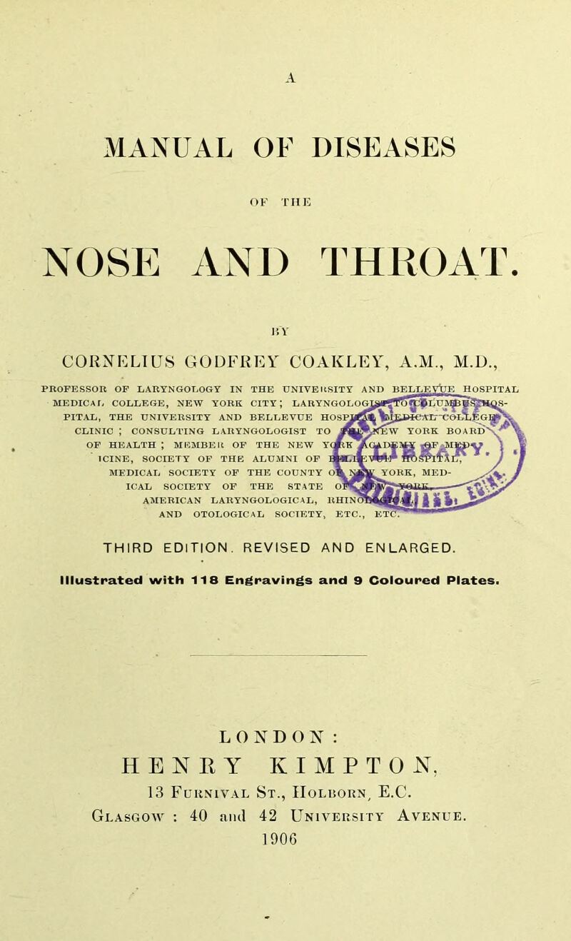 A MANUAL OF DISEASES OF THE NOSE AND THROAT IJV CORNELIUS GODFREY COAKLEY, A.M., M.D., PROFESSOR OF LARYNGOLOGY IN THE UNIVERSITY AND BELLEVtTE HOSPITAL MEDICAfi COLLEGE, NEW YORK CITY; LARYNGOLOGJ PITAL, THE UNIVERSITY AND BELLEVUE HOSM CLINIC ; CONSULTING LARYNGOLOGIST TO M OF HEALTH ; MI^MBEIt OF THE NEW YQ ICINE, SOCIETY OF THE ALUMNI OF MEDICAL SOCIETY OF THE COUNTY Olk^tYORK, MED- ICAL SOCIETY OF THE STATE AMERICAN LARYNGOLOGICAL, RHINOI AND OTOLOGICAL SOCIETY, ETC., ETCT THIRD EDITION. REVISED AND ENLARGED. Illustrated with 118 Engravings and 9 Coloured Plates^ LONDON: HENRY KIMPTON, 13 Fuhnival St., IIolbokn, E.C. Glasgow : 40 ami 42 University Avenue. 1906
