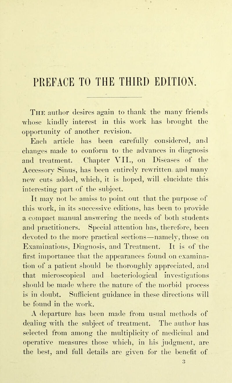 PREFACE TO THE THIRD EDITION. The author desires again to thank the many friends wliose kindly interest in this work has brought the opportunity of another revision. Each article has been carefully considered, and changes made to conform to the advances in diagnosis and treatment. Chapter VII., on Diseases ot the Accessory Sinus, has been entirely rewritten and many new cuts added, which, it is hoped, will elucidate this interesting ]>art of the subject. It may not l)c amiss to point out that the purpose of this work, in its successive editions, has been to j)rovide a compact manual answering the needs of both students and ]>ractitioners. Special attention has, therefore, been devoted to the more ju’actical sections—namely, those on Examinations, Diagnosis, and Treatment. It is of the first importance that the appearances found on examina- tion of a patient should be thoroughly appreciated, and that microscopical and l)acteriological investigations should be made where the nature of the morbid |)roeess is in doubt. Sufficient guidance in these directions will be found in the work. A departure has been made from usual methods of dealing with the subject of treatment. The author has selected from among the multiplicity of medicinal and operative measures those which, in Ids judgment, are the best, and full details are given for the benefit of