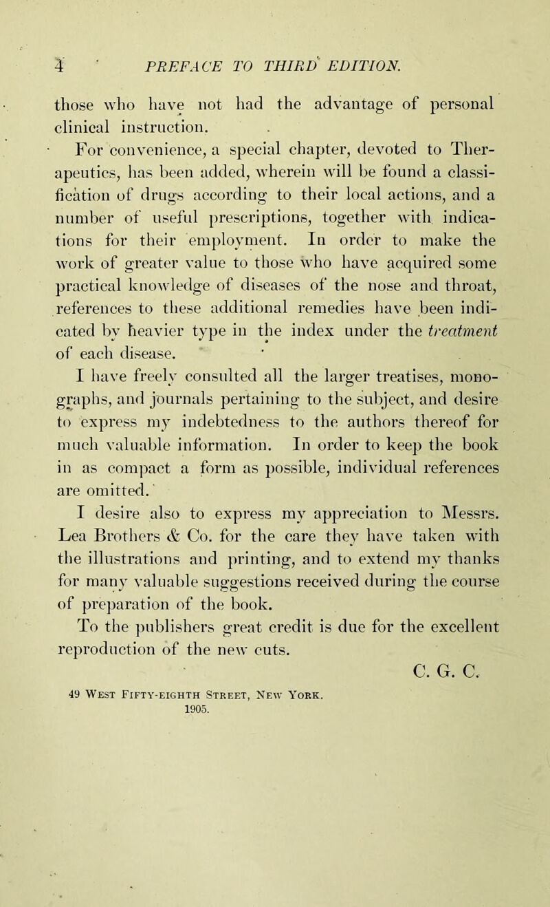 those who have not had the advantage of personal clinical instruction. For convenience, a special chapter, devoted to Ther- apeutics, has been added, wherein will be found a classi- fication of drugs according to their local actions, and a numl)er of useful prescriptions, together with indica- tions for their employment. In order to make the work of greater value to those who have acquired some practical knowledge of diseases of the nose and throat, references to these additional remedies have been indi- cated by heavier type in the index under the treatment of each disease. I have freely consulted all the larger treatises, mono- graphs, and journals pertaining to the subject, and desire to express my indebtedness to the authors thereof for much valualjle information. In order to keep the book in as compact a form as possible, individual references are omitted. I desire also to expi’ess my appreciation to Messrs. Lea Brothel'S & Co. for the care they have taken with the illustrations and printing, and to extend my thanks for many valuable suggestions received during the course of prejiaration of the book. To the ])ublishers great credit is due for the excellent reproduction of the new cuts. C. G. C. 49 West Fifty-eighth Street, New York. 1905.