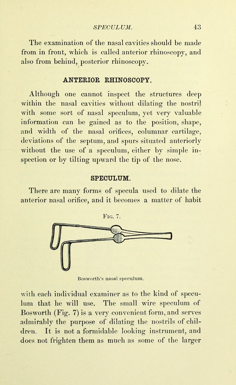 The examination of the nasal cavities should be made from in front, which is called anterior rhinoscopy, and also from behind, posterior rhinoscopy. ANTERIOR RHINOSCOPY. Although one cannot inspect the structures deep within the nasal cavities without dilating the nostril with some sort of nasal speculum, yet very valuable information can be gained as to the position, shape, and width of the nasal orifices, columnar cartilage, deviations of the septum, and spurs situated anteriorly without the use of a speculum, either by simple in- spection or by tilting upward the tip of the nose. SPECULUM. There are many forms of specula used to dilate the anterior nasal orifice, and it becomes a matter of habit Fig. 7. with each individual examiner as to the kind of specu- lum that he will use. The small wire speculum of Bosworth (Fig. 7) is a very convenient form, and serves admirably the purpose of dilating the nostrils of chil- dren. It is not a formidable looking instrument, and does not frighten them as much as some of the larger