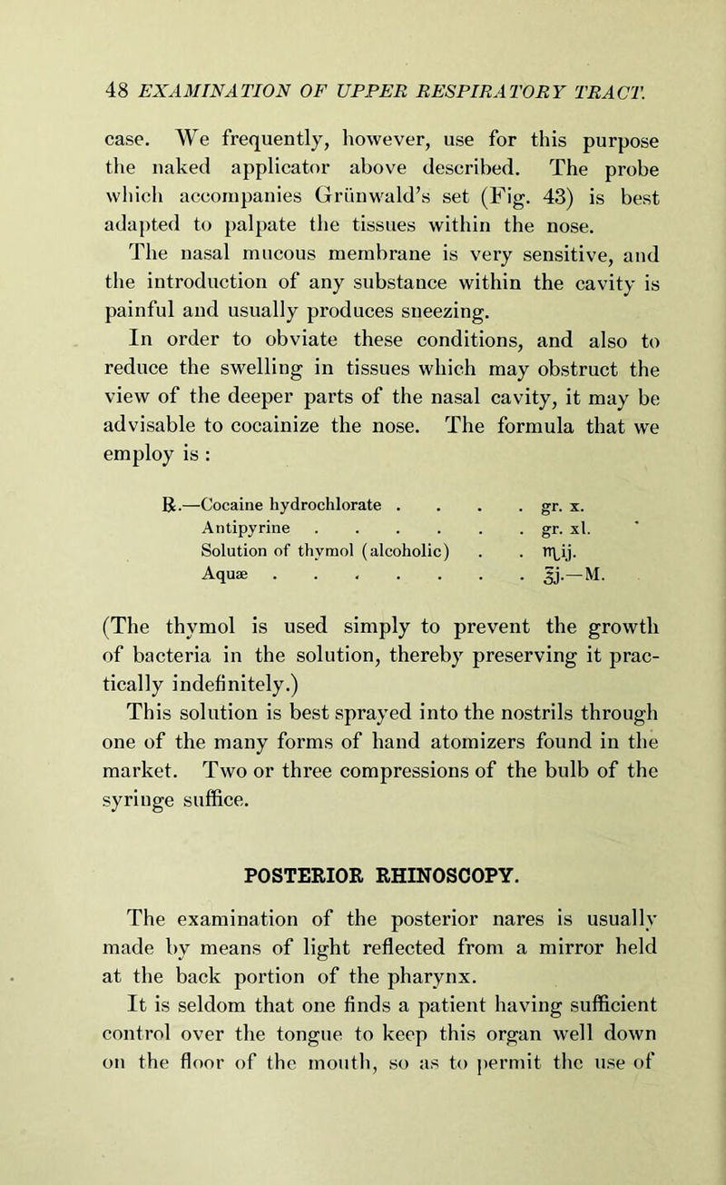 case. We frequently, however, use for this purpose the naked applicator above described. The probe which accompanies Grtinwald’s set (Fig. 43) is best adapted to palpate the tissues within the nose. The nasal mucous membrane is very sensitive, and the introduction of any substance within the cavity is painful and usually produces sneezing. In order to obviate these conditions, and also to reduce the swelling in tissues which may obstruct the view of the deeper parts of the nasal cavity, it may be advisable to cocainize the nose. The formula that we employ is : R.—Cocaine hydrochlorate . Antipyrine .... Solution of thymol (alcoholic) Aquae ..... • gr. X. . gr. xl. • 51-M, (The thymol is used simply to prevent the growth of bacteria in the solution, thereby preserving it prac- tically indefinitely.) This solution is best sprayed into the nostrils through one of the many forms of hand atomizers found in the market. Two or three compressions of the bulb of the syringe suffice. POSTERIOR RHINOSCOPY. The examination of the posterior nares is usually made by means of light reflected from a mirror held at the back portion of the pharynx. It is seldom that one finds a patient having sufficient control over the tongue to keep this organ well down on the floor of the mouth, so as to permit the use of