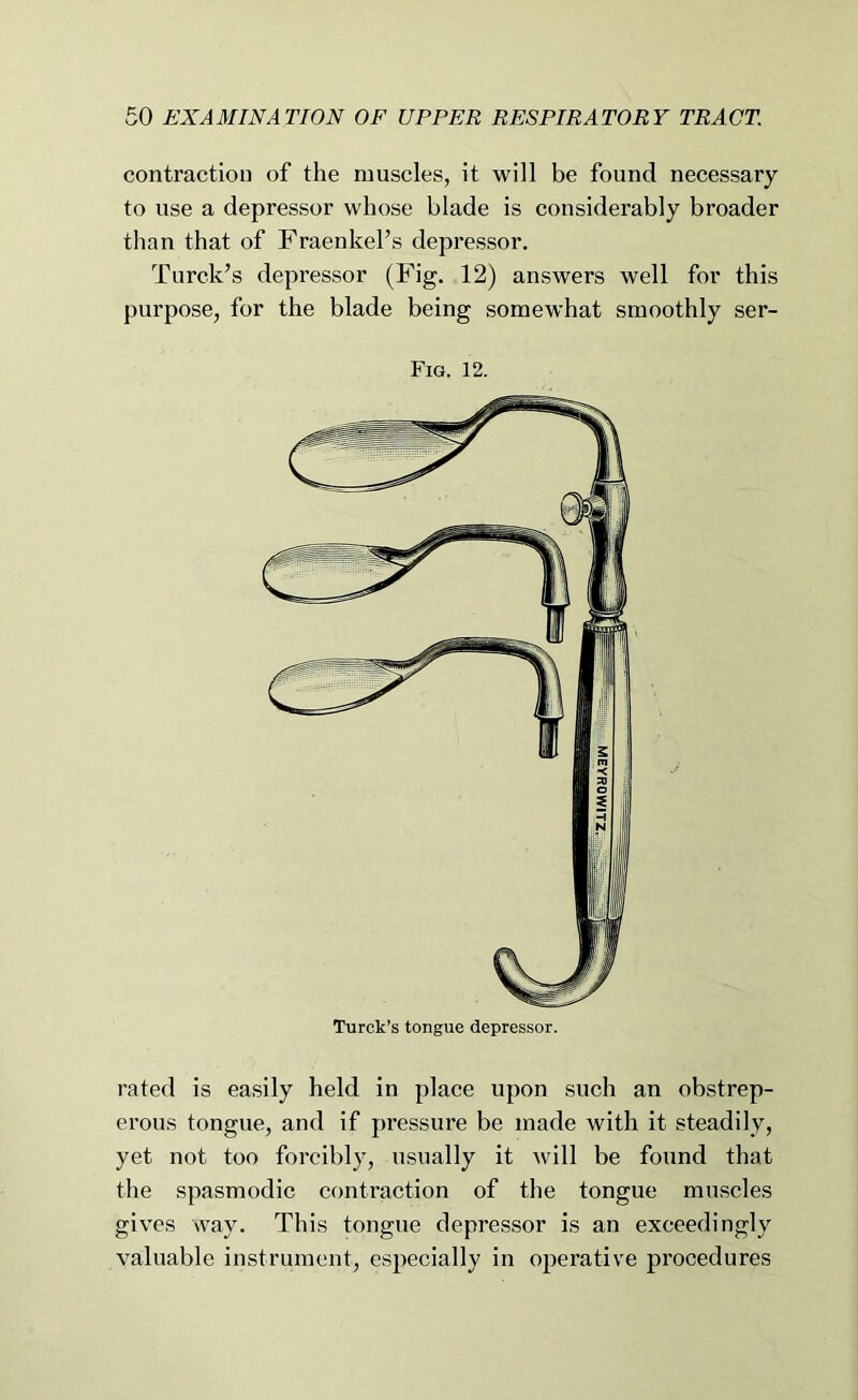 contraction of the muscles, it will be found necessary to use a depressor whose blade is considerably broader than that of Fraenkel’s depressor. Turck’s depressor (Fig. 12) answers well for this purpose, for the blade being somewhat smoothly ser- Fig. 12. rated is easily held in place upon such an obstrep- erous tongue, and if pressure be made with it steadily, yet not too forcibly, usually it will be found that the spasmodic contraction of the tongue muscles gives way. This tongue depressor is an exceedingly valuable instrument, especially in operative procedures