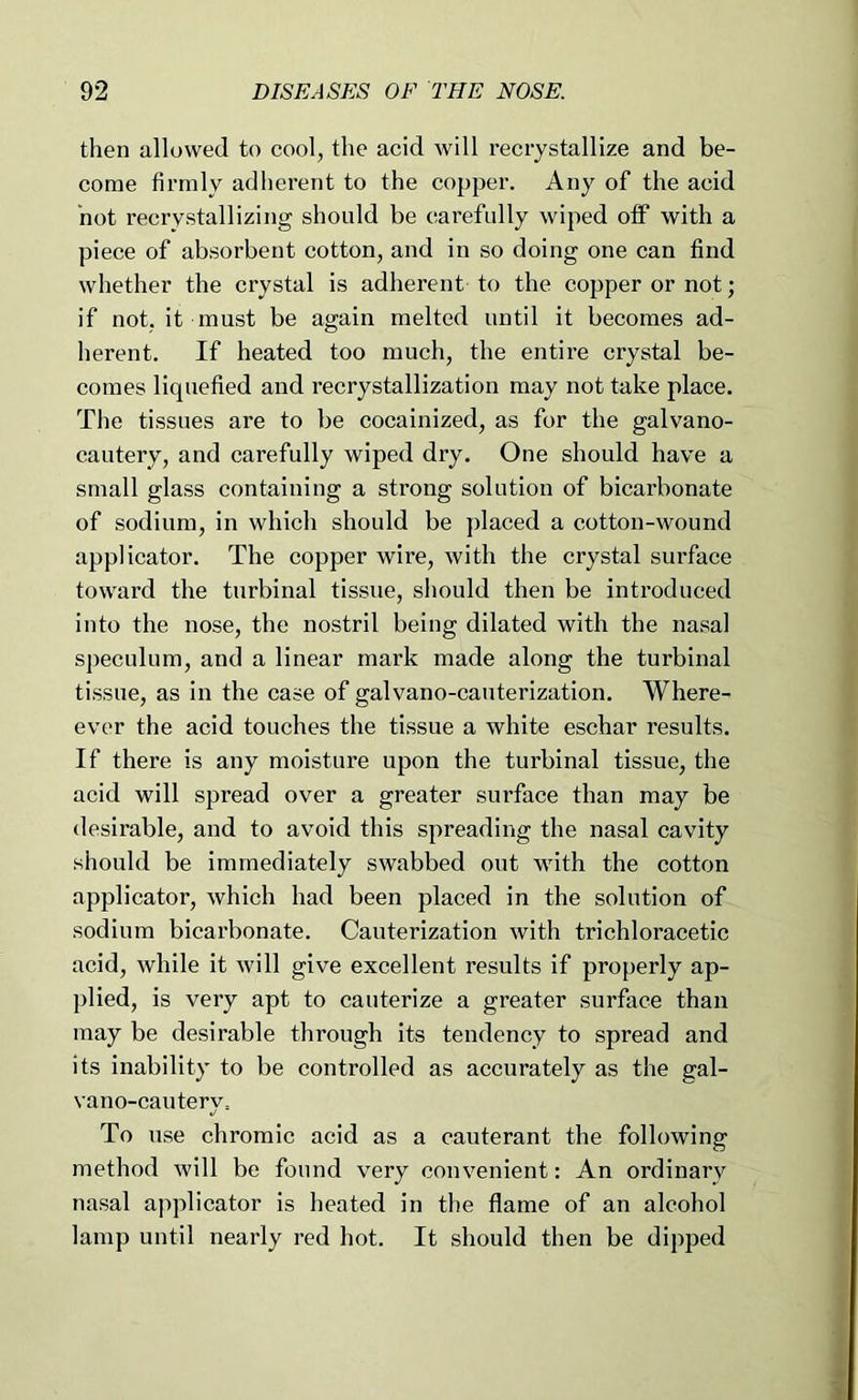 then allowed to cool, the acid will recrystallize and be- come firmly adherent to the copper. Any of the acid hot recrystallizing should be carefully wiped ofiF with a piece of absorbent cotton, and in so doing one can find whether the crystal is adherent to the copper or not; if not, it must be again melted until it becomes ad- herent. If heated too much, the entii’e crystal be- comes liquefied and recrystallization may not take place. The tissues are to be cocainized, as for the galvano- cautery, and carefully wiped dry. One should have a small glass containing a strong solution of bicarbonate of sodium, in which should be ])laced a cotton-wound applicator. The copper wire, with the crystal surface toward the turbinal tissue, should then be introduced into the nose, the nostril being dilated with the nasal speculum, and a linear mark made along the turbinal tissue, as in the case of galvano-cauterization. Where- ever the acid touches the tissue a white eschar results. If there is any moisture upon the turbinal tissue, the acid will spread over a greater surface than may be desirable, and to avoid this spreading the nasal cavity should be immediately swabbed out with the cotton applicator, which had been placed in the solution of sodium biearbonate. Cauterization with trichloracetic acid, while it will give excellent results if properly ap- plied, is very apt to cauterize a greater surface than may be desirable through its tendency to spread and its inability to be controlled as accurately as the gal- vano-cautery= To use chromic acid as a cauterant the following method will be found very convenient: An ordinary nasal applicator is heated in the flame of an alcohol lamp until nearly red hot. It should then be dipped