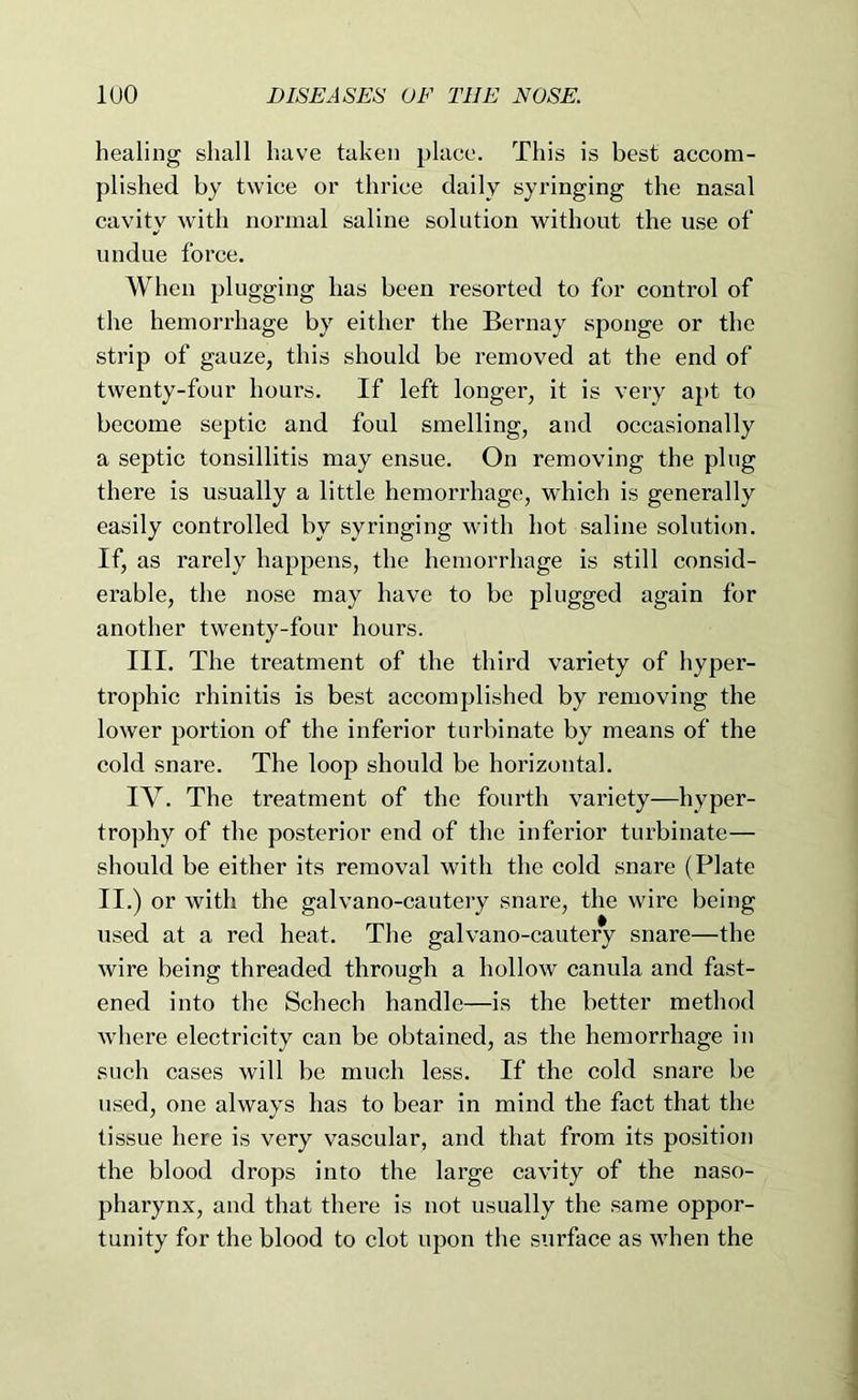 healing shall have taken place. This is best aceom- plished by twiee or thrice daily syringing the nasal cavity with normal saline solution without the use of undue force. When plugging has been resorted to for control of the hemorrhage by either the Bernay sponge or the strip of gauze, this should be removed at the end of twenty-four hours. If left longer, it is very apt to become septic and foul smelling, and occasionally a septic tonsillitis may ensue. On removing the plug there is usually a little hemorrhage, which is generally easily controlled by syringing with hot saline solution. If, as rarely happens, the hemorrhage is still consid- erable, the nose may have to be plugged again for another twenty-four hours. III. The treatment of the third variety of hyper- trophic rhinitis is best accomplished by removing the lower portion of the inferior turbinate by means of the cold snare. The loop should be horizontal. IV. The treatment of the fourth variety—hyper- trophy of the posterior end of the inferior turbinate— should be either its removal with the cold snare (Plate II.) or with the galvano-cautery snare, the wire being used at a red heat. The galvano-cautery snare—the wire being threaded through a hollow canula and fast- ened into the Schech handle—is the better method where electricity can be obtained, as the hemorrhage in such cases will be much less. If the cold snare be used, one always has to bear in mind the fact that the tissue here is very vascular, and that from its position the blood drops into the large cavity of the naso- pharynx, and that there is not usually the same oppor- tunity for the blood to clot upon the surface as when the
