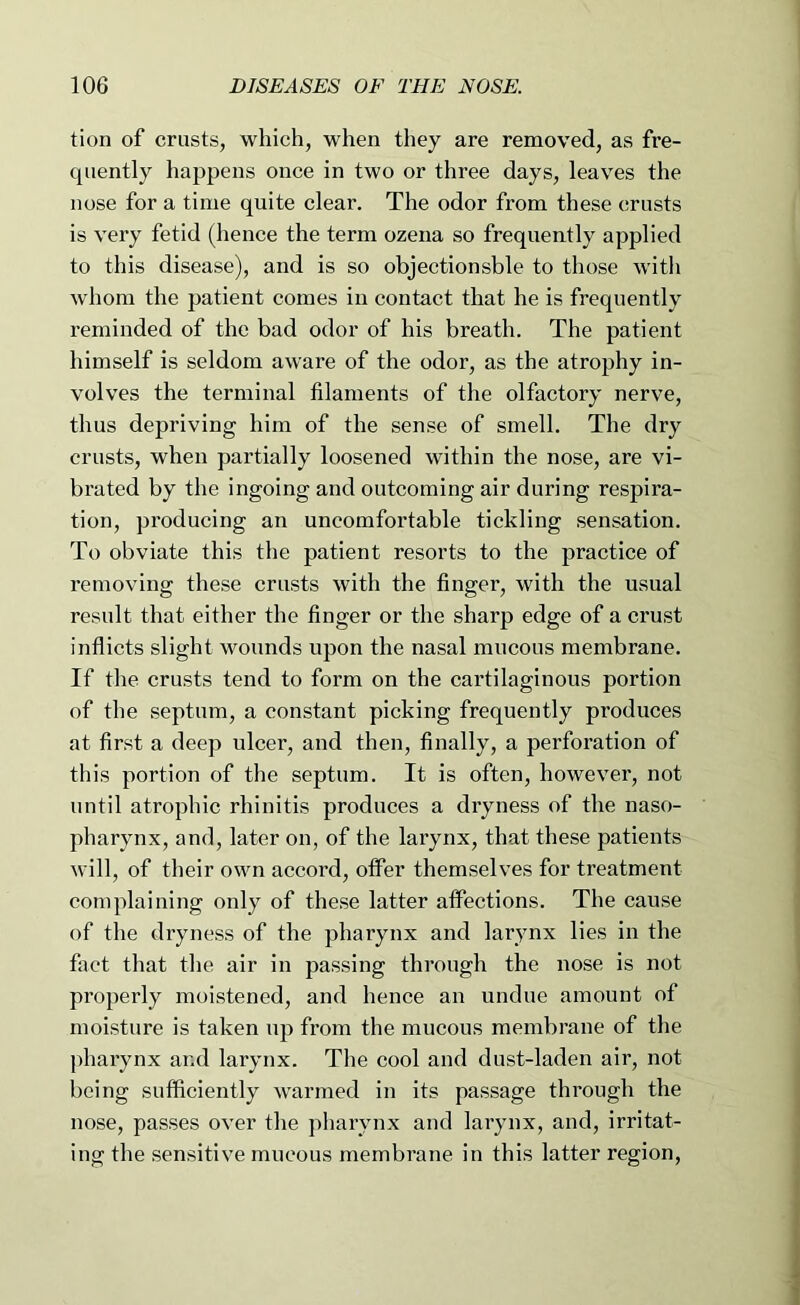 tion of crusts, which, when they are removed, as fre- quently happens once in two or three days, leaves the nose for a time quite clear. The odor from these crusts is very fetid (hence the term ozena so frequently applied to this disease), and is so objectionsble to those with whom the patient comes in contact that he is frequently reminded of the bad odor of his breath. The patient himself is seldom aware of the odor, as the atrophy in- volves the terminal filaments of the olfactory nerve, thus depriving him of the sense of smell. The dry crusts, when partially loosened within the nose, are vi- brated by the ingoing and outcoming air during respira- tion, producing an uncomfortable tickling sensation. To obviate this the patient resorts to the practice of removing these crusts with the finger, with the usual result that either the finger or the sharp edge of a crust inflicts slight wounds upon the nasal mucous membrane. If the crusts tend to form on the cartilaginous portion of the septum, a constant picking frequently produces at first a deep ulcer, and then, finally, a perforation of this portion of the septum. It is often, however, not until atrophic rhinitis produces a dryness of the naso- pharynx, and, later on, of the larynx, that these patients will, of their own accord, offer themselves for treatment complaining only of these latter affections. The cause of the dryness of the pharynx and larynx lies in the fact that the air in passing through the nose is not properly moistened, and hence an undue amount of moisture is taken up from the mucous membrane of the pharynx and larynx. The cool and dust-laden air, not being sufficiently warmed in its passage through the nose, passes over the pharynx and larynx, and, irritat- ing the sensitive mucous membrane in this latter region,