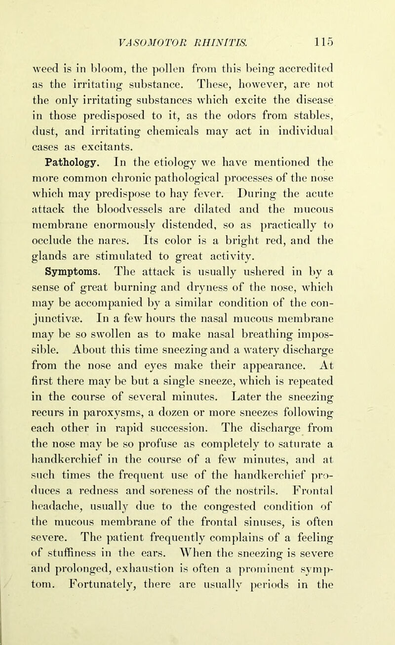 weed is in bloom, the pollen from this being accredited as the irritating substance. These, however, are not the only irritating substances which excite the disease in those predisposed to it, as the odors from stables, dust, and irritating chemicals may act in individual cases as excitants. Pathology. In the etiology we have mentioned the more common chronic pathological processes of the nose which may predispose to hay fever. During the acute attack the bloodvessels are dilated and the mucous membrane enormously distended, so as practically to occlude the nares. Its color is a bright red, and the glands are stimulated to great activity. Symptoms. The attack is usually ushered in by a sense of great burning and dryness of the nose, which may be accompanied by a similar condition of the con- junctivae. In a few hours the nasal mucous membrane may be so swollen as to make nasal breathing impos- sible. About this time sneezing and a watery discharge from the nose and eyes make their appearance. At first there may bo but a single sneeze, which is repeated in the course of several minutes. Later the sneezing recurs in paroxysms, a dozen or more sneezes following each other in I’apid succession. The discharge from the nose may be so profuse as completely to saturate a handkerchief in the course of a few minutes, and at such times the frequent use of the handkerchief pro- duces a redness and soreness of the nostrils. Frontal headache, usual 1}^ due to the congested condition of the mucous membrane of the frontal sinuses, is often severe. The patient frequently complains of a feeling of stuffiness in the ears. When the sneezing is severe and prolonged, exhaustion is often a prominent symj)- tom. Fortunately, there are usually periods in the