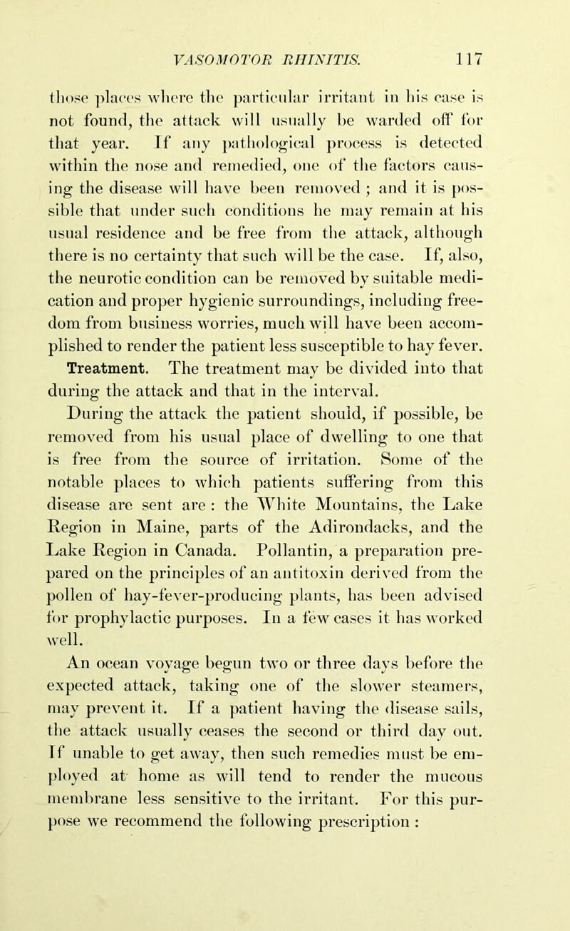 lliose ])l:u‘('s wlierc the particular irritant in liis case is not found, the attack will usually he warded off for that year. If any pathological process is detected within the nose and remedied, one of the factors caus- ing the disease will have been removed ; and it is pos- sible that under such conditions he may remain at his usual residence and be free from the attack, although there is no certainty that such will be the case. If, also, the neurotic condition can be removed by suitable medi- cation and proper hygienic surroundings, including free- dom from business worries, much will have been accom- plished to render the patient less susceptible to hay fever. Treatment. The treatment may be divided into that during the attack and that in the interval. During the attack the patient should, if possible, be removed from his usual place of dwelling to one that is free from the source of irritation. Some of the notable places to which patients suffering from this disease are sent are : the White Mountains, the Lake Region in Maine, parts of the Adirondacks, and the Lake Region in Canada. Pollantin, a preparation pre- pared on the principles of an antitoxin derived from the pollen of hay-fever-producing plants, has been advised for prophylactic purposes. In a few cases it has worked well. An ocean voyage begun two or three days before the expected attack, taking one of the slower steamers, may prevent it. If a patient having the disease sails, the attack usually ceases the second or third day out. If unable to get away, then such remedies must be em- jdoyed at home as will tend to render the mucous membrane less sensitive to the irritant. For this pur- pose we recommend the following prescription :