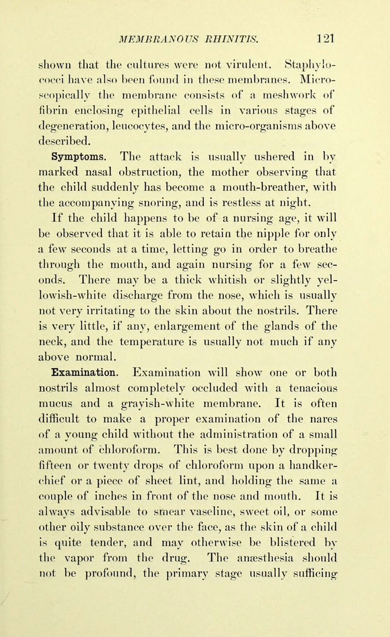 shown that the cultures wore not virulent. Staphylo- eoeei have also been found in these membranes. Micro- scopically the membrane consists of a meshwork of fibrin enclosing epithelial cells in various stages of degeneration, leucocytes, and the micro-organisms above described. Symptoms. The attack is usually ushered in by marked nasal obstruction, the mother observing that the child suddenly has become a mouth-breather, with the accompanying snoring, and is restless at night. If the child happens to be of a nursing age, it will be observed that it is able to retain the nipple for only a few seconds at a time, letting go in order to breathe through the mouth, and again nursing for a few sec- onds. There may be a thick whitish or slightly yel- lowish-white discharge from the nose, which is usually not very irritating to the skin about the nostrils. There is very little, if any, enlargement of the glands of the neck, and the temperature is usually not much if any above normal. Examination. Examination will show one or both nostrils almost completely occluded with a tenacious mucus and a grayish-white membrane. It is often difficult to make a proper examination of the nares of a young child without the administration of a small amount of chloroform. This is best done by drop])ing fifteen or twenty drops of chloroform upon a handkei- chief or a piece of sheet lint, and holding the same a couple of inches in front of the nose and mouth. It is always advisable to smear vaseline, sweet f)il, or some other oily substance over the face, as the skin of a child is quite tender, and may otherwise be blistered by the vapor from the drug. The anaesthesia should not be profound, the primary stage usually sufficing