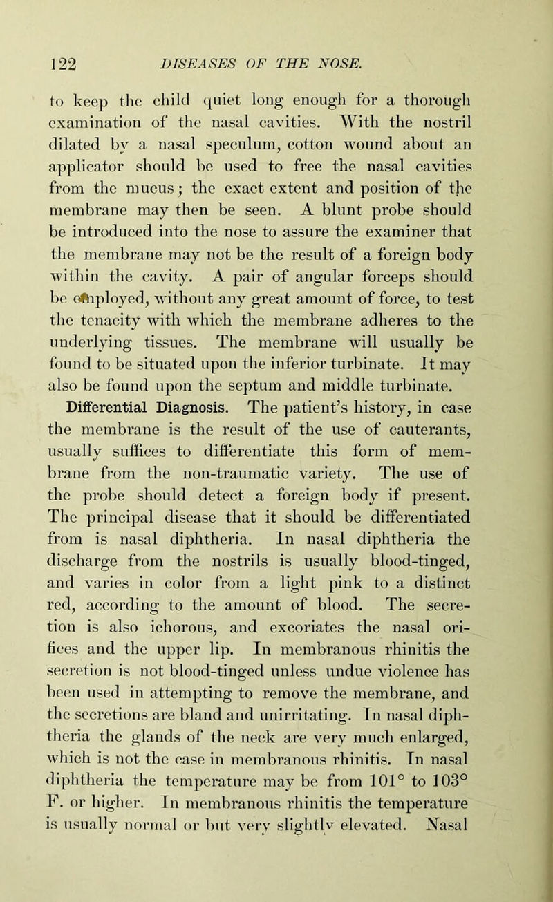 to keep the child (piiet long enough for a thorough examination of the nasal cavities. With the nostril dilated by a nasal speculum, cotton wound about an applicator should be used to free the nasal cavities from the mucus; the exact extent and position of the membrane may then be seen. A blunt probe should be introduced into the nose to assure the examiner that the membrane may not be the result of a foreign body within the cavity. A pair of angular forceps should be eftiployed, without any great amount of force, to test the tenacity with which the membrane adheres to the underlying tissues. The membrane will usually be found to be situated upon the inferior turbinate. It may also be found upon the septum and middle turbinate. DitFerential Diagnosis. The patient’s history, in case the membi’ane is the result of the use of cauterants, usually suffices to differentiate this form of mem- brane from the non-traumatic variety. The use of the probe should detect a foreign body if present. The principal disease that it should be differentiated from is nasal diphtheria. In nasal diphtheria the discharge from the nostrils is usually blood-tinged, and varies in color from a light pink to a distinct red, according to the amount of blood. The secre- tion is also ichorous, and excoriates the nasal ori- fices and the upper lip. In membranous rhinitis the secretion is not blood-tinged unless undue violence has been used in attempting to remove the membrane, and the secretions are bland and unirritating. In nasal diph- theria the glands of the neck are very much enlarged, which is not the case in membranous rhinitis. In nasal diphtheria the temperature may be from 101° to 103° F. or higher. In membranous rhinitis the temperature is usually normal or but very slightly elevated. T^asal