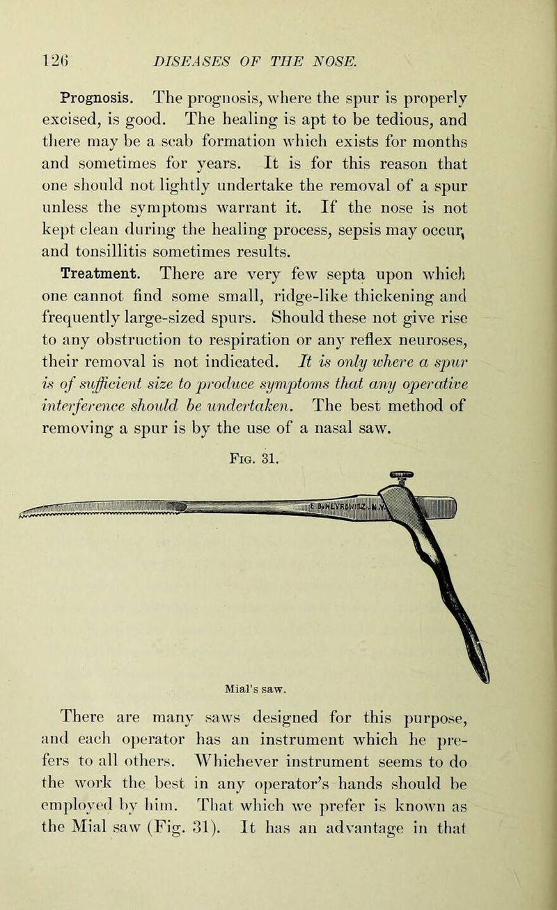 Prognosis. The prognosis, where the spur is properly excised, is good. The healing is apt to be tedious, and there may be a scab formation which exists for months and sometimes for years. It is for this reason that one should not lightly undertake the removal of a spur unless the symptoms warrant it. If the nose is not kept clean during the healing process, sepsis may occur, and tonsillitis sometimes results. Treatment. There are very few septa upon which one cannot find some small, ridge-like thickening and frequently large-sized spurs. Should these not give rise to any obstruction to respiration or any reflex neuroses, their removal is not indicated. It is only where a spur is of sufficient size to produce symptoms that any operative interference should he undertahen. The best method of removing a spur is by the use of a nasal saw. Fig. 31. There are many saws designed for this purpose, and each ojierator has an instrument which he pre- fers to all others. Whichever instrument seems to do the work the best in any operator’s hands should be employed by him. That which w'e prefer is known as the Mial saw (Fig. 31). It has an advantage in that