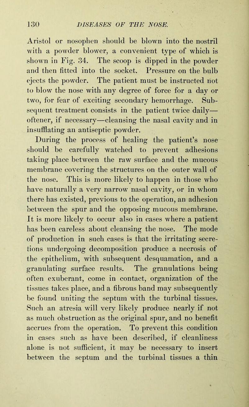 Aristol or nosophen should be blown into the nostril with a powder blower, a convenient type of which is shown in Fig. 34. The scoop is dipped in the powder and then fitted into the socket. Pressure on the bulb ejects the powder. The patient must be instructed not to blow the nose with any degree of force for a day or two, for fear of exciting secondary hemorrhage. Sub- sequent treatment consists in the patient twice daily— oftener, if necessary—cleansing the nasal cavity and in insufflating an antiseptic powder. During the process of healing the patient’s nose should be carefully watched to prevent adhesions taking place between the raw surface and the mucous membrane covering the structures on the outer wall of the nose. This is more likely to happen in those who have naturally a very narrow nasal cavity, or in whom there has existed, previous to the operation, an adhesion between the spur and the opposing mucous membrane. It is more likely to occur also in cases where a patient has been careless about cleansing the nose. The mode of production in such cases is that the irritating secre- tions undergoing decomposition produce a necrosis of the epithelium, with subsequent desquamation, and a granulating surface results. The granulations being often exuberant, come in contact, organization of the tissues takes place, and a fibrous band may subsequently be found uniting the septum with the turbinal tissues. Such an atresia will very likely produce nearly if not as much obstruction as the original spur, and no benefit accrues from the operation. To prevent this condition in cases such as have been described, if cleanliness alone is not sufflcient, it may be necessary to insert between the septum and the turbinal tissues a thin