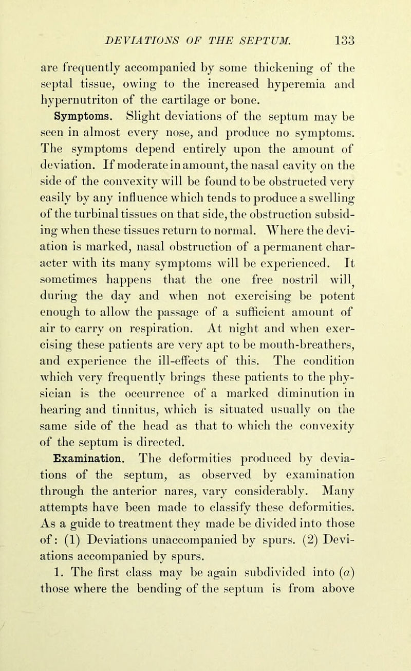 are frequently accompanied by some thickening of the septal tissue, owing to the increased hyperemia and hypernutriton of the cartilage or bone. Symptoms. Slight deviations of the septum may he seen in almost every nose, and produce no symptoms. The symptoms depend entirely upon the amount of deviation. If moderate in amount, the nasal cavity on the side of the convexity will be found to be obstructed very easily by any influence which tends to produce a swelling of the turbinal tissues on that side, the obstruction subsid- ing when these tissues return to normal. Where the devi- ation is marked, nasal obstruction of a permanent char- acter with its many symptoms will be experienced. It sometimes happens that the one free nostril will^ during the day and when not exercising be potent enough to allow the passage of a sufficient amount of air to carry on respiration. At night and when exer- cising these patients are very apt to be mouth-breathers, and experience the ill-effects of this. The condition which very frequently brings these patients to the phy- sician is the occurrence of a marked diminution in hearing and tinnitus, which is situated usually on the same side of the head as that to which the convexity of the septum is directed. Examination. The deformities produced by devia- tions of the septum, as observed by examination through the anterior nares, vary considerably. Many attempts have been made to classify these deformities. As a guide to treatment they made be divided into those of: (1) Deviations unaccompanied by spurs. (2) Devi- ations accompanied by spurs. 1. The first class may be again subdivided into (a) those where the bending of the septum is from above