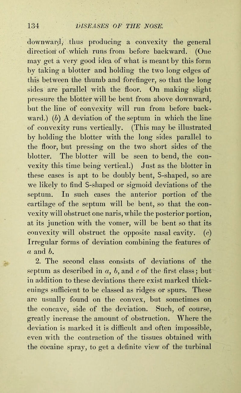 downwan],- thus producing a convexity the general direction.' of- which runs from before backward. (One may get a very good idea of what is meant by this form by taking a blotter and holding the two long edges of this between the thumb and forefinger, so that the long sides are parallel Avitli the floor. On making slight pressure the blotter will be bent from above downward, but the line of eonvexity will run from before back- ward.) (6) A deviation of the septum in which the line of convexity runs vertically. (This may be illustrated by holding the blotter with the long sides parallel to the floor, but pressing on the two short sides of the blotter. The blotter will be seen to bend, the con- vexity this time being vertical.) Just as the blotter in these cases is apt to be doubly bent, S-shaped, so are we likely to find S-shaped or sigmoid deviations of the septum. In such cases the anterior portion of the cartilage of the septum will be bent, so that the con- vexity will obstruct one naris, while the posterior portion, at its junction with the vomer, will be bent so that its eonvexity will obstruct the opposite nasal cavity, (c) Irregular forms of deviation combining the features of a and b. 2. The second class consists of deviations of the septum as described in a, b, and c of the first class; but in addition to these deviations there exist marked thick- enings suffieient to be classed as ridges or spurs. These are usually found on the convex, but sometimes on the concave, side of the deviation. Such, of course, greatly increase the amount of obstruction. Where the deviation is marked it is difficult and often impossible, even with the contraction of the tissues obtained with the cocaine spray, to get a definite view of the turbinal