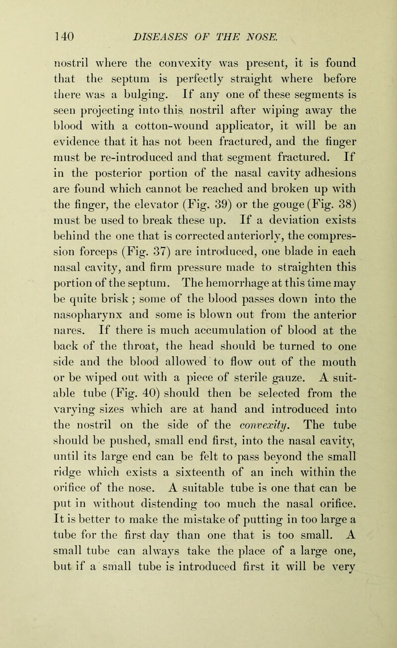 nostril where the convexity was present, it is found that the septum is perfectly straight where before there was a bulging. If any one of these segments is seen projecting into this nostril after wiping away the blood with a cotton-wound applicator, it will be an evidence that it has not been fractured, and the finger must be re-introduced and that segment fractured. If in the posterior portion of the nasal cavity adhesions are found which cannot be reached and broken up with the finger, the elevator (Fig. 39) or the gouge (Fig. 38) must be used to break these up. If a deviation exists behind the one that is corrected anteriorly, the compres- sion forceps (Fig. 37) are introduced, one blade in each nasal cavity, and firm pressure made to straighten this portion of the septum. The hemorrhage at this time may be quite brisk; some of the blood passes down into the nasopharynx and some is blown out from the anterior nares. If there is much accumulation of blood at the back of the throat, the head should be turned to one side and the blood allowed to flow out of the mouth or be wiped out with a piece of sterile gauze. A suit- able tube (Fig. 40) should then be selected from the varying sizes which are at hand and introduced into the nostril on the side of the convexity. The tube should be pushed, small end first, into the nasal cavity, until its large end can be felt to pass beyond the small ridge which exists a sixteenth of an inch within the orifice of the nose. A suitable tube is one that can be put in without distending too much the nasal orifice. It is better to make the mistake of putting in too large a tube for the first day than one that is too small. A small tube can always take the place of a large one, but if a small tube is introduced first it will be very