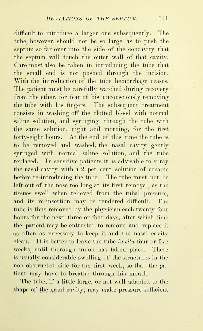 difficult to introduce a larger one subsequently. The tube, however, should not be so large as to push the septum so far over into the side of the concavity that the septum will touch the outer wall of that cavity. Care must also be taken in introducing the tube that the small end is not j)ushed through the incision. AVith the introduction of the tube hemorrhage ceases. The patient must be carefully watched during recovery from the ether, for fear of his unconsciously removing the tube with his fingers. The subsequent treatment consists in washing olf the clotted blood with normal saline solution, and syringing through the tube with the same solution, night and morning, for the first forty-eight hours. At the end of this time the tube is to be removed and washed, the nasal cavity gently syringed with normal saline solution, and the tube replaced. In sensitive patients it is advisable to spray the nasal cavity with a 2 per cent, solution of cocaine before re-introducing the tube. The tube must not be left out of the nose too long at its first removal, as the tissues swell when relieved from the tubal pressure, and its re-insertion may be rendered difficult. The tube is thus removed by the physician each twenty-four hours for the next three or four days, after which time the patient may be entrusted to remove and replace it as often as necessary to keep it and the nasal cavity clean. It is better to leave the tube in situ four or five weeks, until thorough union has taken place. There is usually considerable swelling of the structures in the non-obstructed side for the first week, so that the pa- tient may have to breathe through his mouth. The tube, if a little large, or not well adapted to the shape of the pasal cavity, may make pressure sufficient