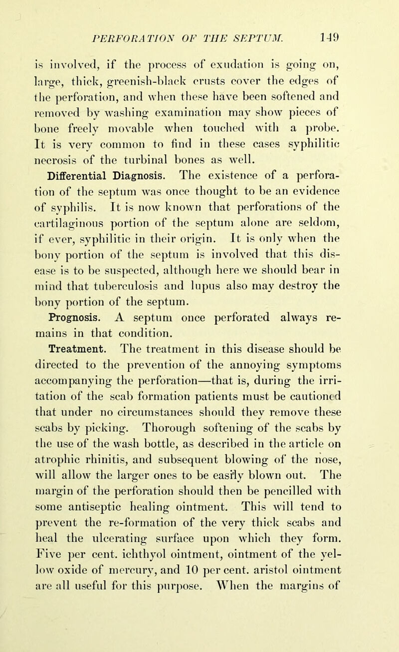 is involved, if the process of exudation is going on, large, thick, greenish-black crusts cover the edges of tlie perforation, and when these have been softened and removed by washing examination may show pieces of bone freely movable when touched with a probe. It is very common to find in these cases syphilitic necrosis of the turbinal bones as well. Differential Diagnosis. The existence of a perfora- tion of the septum was once thought to be an evidence of syphilis. It is now known that perforations of the cartilaginous portion of the septum alone are seldom, if ever, syphilitic in their origin. It is only when the bony portion of the septum is involved that this dis- ease is to be suspected, although here we should bear in mind that tuberculosis and lupus also may destroy the bony portion of the septum. Prognosis. A septum once perforated always re- mains in that condition. Treatment. The treatment in this disease should be directed to the prevention of the annoying symptoms accompanying the perforation—that is, during the irri- tation of the scab formation patients must be cautioned that under no circumstances should they remove these scabs by picking. Thorough softening of the scabs by the use of the wash bottle, as described in the article on atrophic rhinitis, and subsequent blowing of the nose, will allow the larger ones to be easfly blown out. The margin of the perforation should then be pencilled with some antiseptic healing ointment. This will tend to prevent the re-formation of the very thick scabs and heal the ulcerating surface upon which they form. Five per cent, ichthyol ointment, ointment of the yel- low oxide of mercury, and 10 per cent, aristol ointment are all useful for this ])urj)ose. When the margins of