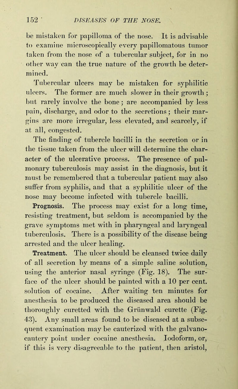 be mistaken for papilloma of the nose. It is advisable to examine microscopically every papillomatous tumor taken from the nose of a tubercular subject, for in no other way can the true nature of the growth be deter- mined. Tubercular ulcers may be mistaken for syphilitic ulcers. The former are much slower in their growth ; but rarely involve the bone; are accompanied by less ]iain, discharge, and odor to the secretions; their mar- gins are more irregular, less elevated, and scarcely, if at all, congested. The finding of tubercle bacilli in the secretion or in the tissue taken from the ulcer will determine the char- acter of the ulcerative process. The presence of pul- monary tuberculosis may assist in the diagnosis, but it must be remembered that a tubercular patient may also suffer from syphilis, and that a syphilitic ulcer of the nose may become infected with tubercle bacilli. Prognosis. The process may exist for a long time, resisting treatment, but seldom is accompanied by the grave symptoms met with in pharyngeal and laryngeal tuberculosis. There is a possibility of the disease being arrested and the ulcer healing. Treatment. The ulcer should be cleansed twice daily of all secretion by means of a simple saline solution, using the anterior nasal syringe (Fig. 18). The sur- face of the ulcer should be painted with a 10 per cent, solution of cocaine. After waiting ten minutes for anesthesia to be produced the diseased area should be thoroughly curetted with the Griinwald curette (Fig. 43). Any small areas found to be diseased at a subse- quent examination may be cauterized with the galvano- cautery point under cocaine anesthesia. Iodoform, or, if this is very disagreeable to the patient, then aristol.