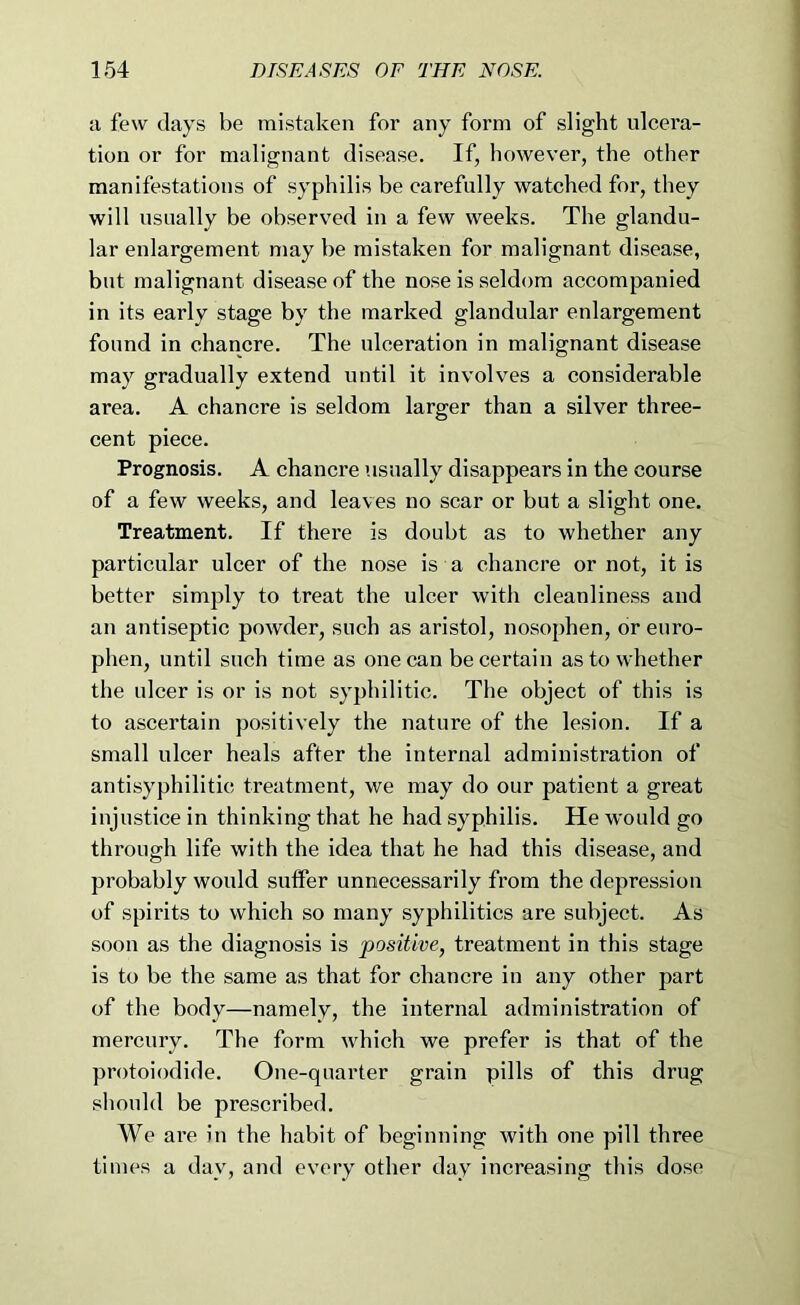 a few days be mistaken for any form of slight ulcera- tion or for malignant disease. If, however, the other manifestations of syphilis be earefully watched for, they will usually be observed in a few weeks. The glandu- lar enlargement may be mistaken for malignant disease, but malignant disease of the nose is seldom accompanied in its early stage by the marked glandular enlargement found in chancre. The ulceration in malignant disease may gradually extend until it involves a considerable area. A chancre is seldom larger than a silver three- cent piece. Prognosis. A chancre usually disappears in the course of a few weeks, and leaves no scar or but a slight one. Treatment. If there is doubt as to whether any particular ulcer of the nose is a chancre or not, it is better simply to treat the ulcer with cleanliness and an antiseptic powder, such as aristol, nosophen, or euro- phen, until such time as one can be certain as to whether the ulcer is or is not syphilitic. The object of this is to ascertain positively the nature of the lesion. If a small ulcer heals after the internal administration of antisyphilitic treatment, we may do our patient a great injustice in thinking that he had syphilis. He would go through life with the idea that he had this disease, and probably would suffer unnecessarily from the depression of spirits to which so many syphilitics are subject. As soon as the diagnosis is positive, treatment in this stage is to be the same as that for chancre in any other part of the body—namely, the internal administration of mercury. The form which we prefer is that of the protoiodide. One-quarter grain pills of this drug should be prescribed. We are in the habit of beginning with one pill three times a day, and every other day increasing this dose