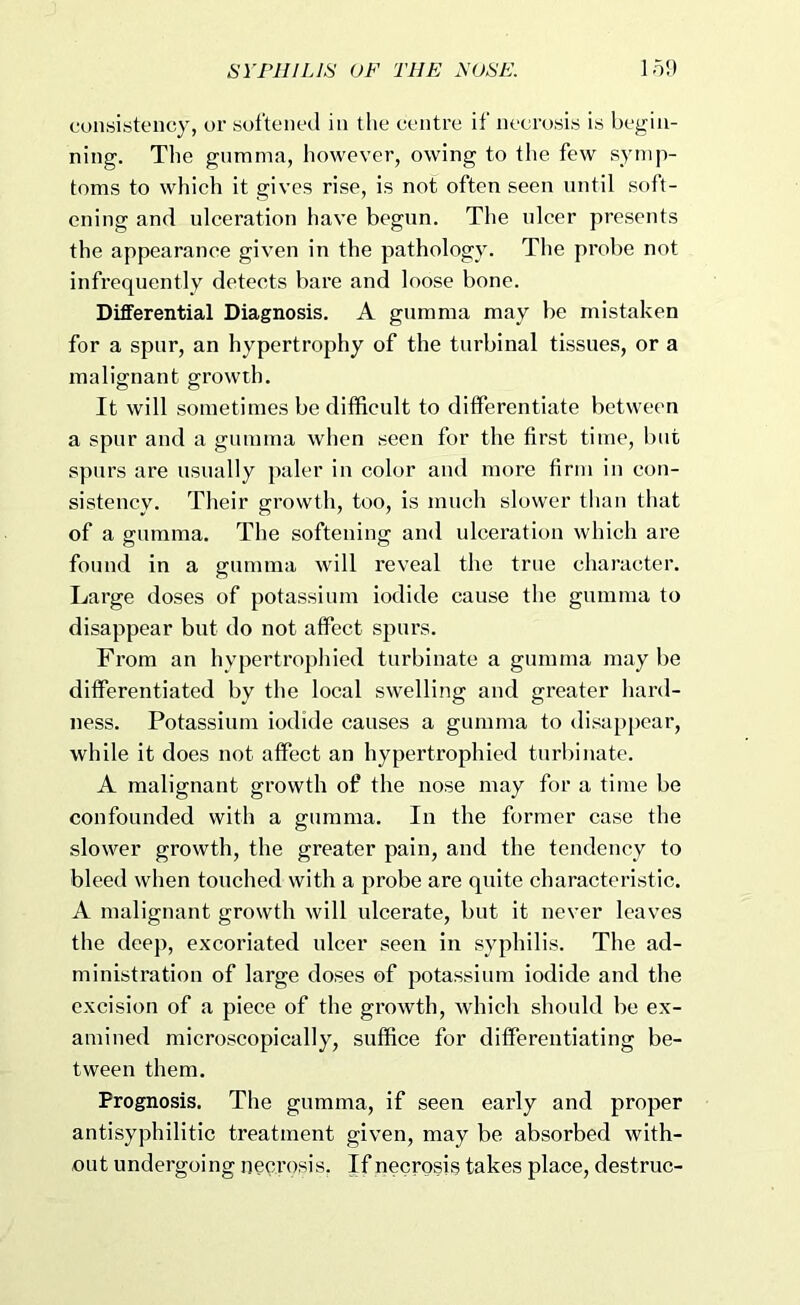 consistency, or softened in the centre if necrosis is begin- ning. The gnmma, however, owing to the few symp- toms to which it gives rise, is not often seen until soft- ening and ulceration have begun. The ulcer presents the appearance given in the pathology. The probe not infrequently detects bare and loose bone. Differential Diagnosis. A gumma may be mistaken for a spur, an hypertrophy of the turbinal tissues, or a malignant growth. It will sometimes be difficult to differentiate between a spur and a gumma when seen for the first time, but spurs are usually paler in color and more firm in con- sistency. Their growth, too, is much slower than that of a gumma. The softening and ulceration which are found in a gumma will reveal the true character. Large doses of potassium iodide cause the gumma to disappear but do not affect spurs. From an hypertrophied turbinate a gumma maybe differentiated by the local swelling and greater hard- ness. Potassium iodide causes a gumma to disa[)pcar, while it does not affect an hypertrophied turbinate. A malignant growth of the nose may for a time be confounded with a gumma. In the former case the slower growth, the greater pain, and the tendency to bleed when touched with a probe are quite characteristic. A malignant growth will ulcerate, but it never leaves the deep, excoriated ulcer seen in syphilis. The ad- ministration of large doses of potassium iodide and the excision of a piece of the growth, which should be ex- amined microscopically, suffice for differentiating be- tween them. Prognosis. The gumma, if seen early and proper antisyphilitic treatment given, may be absorbed with- out undergoing neci’osis, If necrosis takes place, destruc-