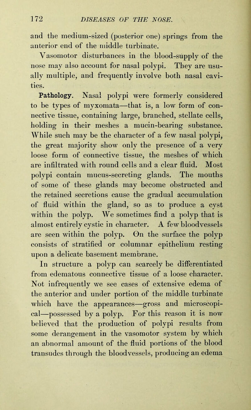 and the medium-sized (posterior one) springs from the anterior end of the middle turbinate. Vasomotor disturbances in the blood-supply of the nose may also account for nasal polypi. They are usu- ally multiple, and frequently involve both nasal cavi- ties. Pathology. Nasal polypi were formerly considered to be types of myxomata—that is, a low form of con- nective tissue, containing large, branched, stellate cells, holding in their meshes a mucin-bearing substance. While such may be the character of a few nasal polypi, the great majority show only the presence of a very loose form of connective tissue, the meshes of which are infiltrated with round cells and a clear fluid. Most polypi contain mucus-secreting glands. The mouths of some of these glands may become obstructed and the retained secretions cause the gradual accumulation of fluid within the gland, so as to produce a cyst within the polyp. We sometimes find a polyp that is almost entirely cystic in character. A few bloodvessels are seen within the polyp. On the surface the polyp consists of stratified or columnar epithelium resting upon a delicate basement membrane. In structure a polyp can scarcely be differentiated from edematous connective tissue of a loose character. Not infrequently we see cases of extensive edema of the anterior and under portion of the middle turbinate which have the appearances—gross and microscopi- cal—possessed by a polyp. For this reason it is now believed that the production of polypi results from some derangement in the vasomotor system by which an abnormal amount of the fluid portions of the blood transudes through the bloodvessels, producing an edema