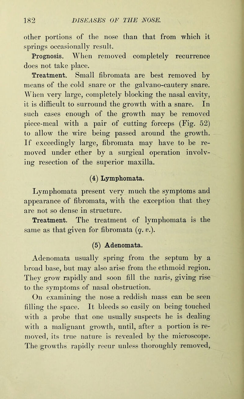 other portions of the nose than that from which it springs occasionally result. Prognosis. When removed completely recurrence does not take place. Treatment. Small fibromata are best removed by means of the cold snare or the galvano-cautery snare. When very large, completely blocking the nasal cavity, it is difficult to surround the growth with a snare. In such cases enough of the growth may be removed piece-meal with a pair of cutting forceps (Fig. 52) to allow the wire being passed around the growth. If exceedingly large, fibromata may have to be re- moved under ether by a surgical operation involv- ing resection of the superior maxilla. (4) Lymphomata. Lymphomata present very much the symptoms and appearance of fibromata, with the exception that they are not so dense in structure. Treatment. The treatment of lymphomata is the same as that given for fibromata (q. v.). (5) Adenomata. Adenomata usually spring from the septum by a broad base, but may also arise from the ethmoid region. They grow rapidly and soon fill the naris, giving rise to the symptoms of nasal obstruction. On examining the nose a reddish mass can be seen filling the space. It bleeds so easily on being touched with a probe that one usually suspects he is dealing with a malignant growth, until, after a portion is re- moved, its true nature is revealed by the microscope. The growths rapidly recur unless thoroughly removed.