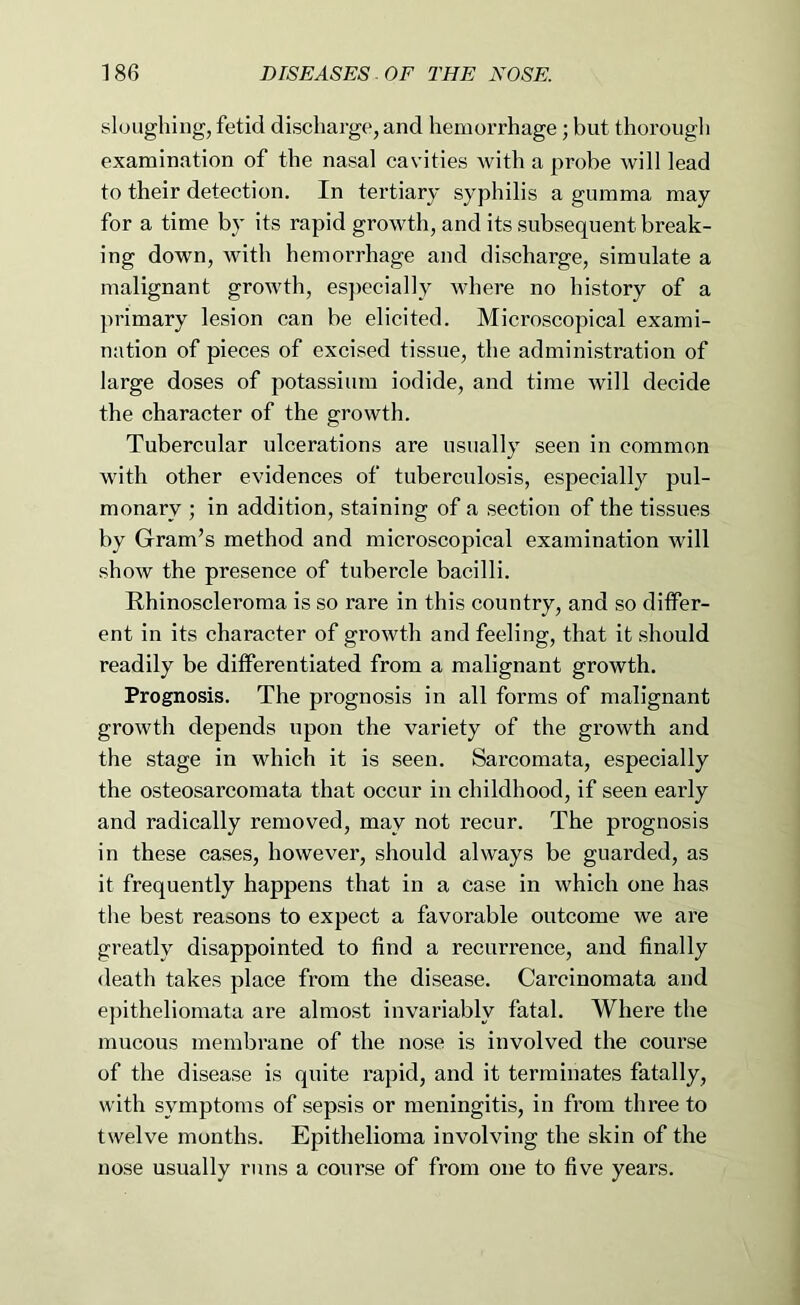 sloughing, fetid discharge, and hemorrhage; but thorough examination of the nasal cavities with a probe will lead to their detection. In tertiary syphilis a gumma may for a time by its rapid growth, and its subsequent break- ing down, with hemorrhage and discharge, simulate a malignant growth, especially where no history of a primary lesion can be elicited. Microscopical exami- nation of pieces of excised tissue, the administration of large doses of potassium iodide, and time will decide the character of the growth. Tubercular ulcerations are usually seen in common with other evidences of tuberculosis, especially pul- monary ; in addition, staining of a section of the tissues by Gram’s method and microscopical examination will show the presence of tubercle bacilli. Rhinoscleroraa is so rare in this country, and so ditfer- ent in its character of growth and feeling, that it should readily be differentiated from a malignant growth. Prognosis. The prognosis in all forms of malignant growth depends upon the variety of the growth and the stage in which it is seen. Sarcomata, especially the osteosarcomata that occur in childhood, if seen early and radically removed, may not recur. The prognosis in these cases, however, should always be guarded, as it frequently happens that in a case in which one has the best reasons to expect a favorable outcome we are greatly disappointed to find a recurrence, and finally death takes place from the disease. Carcinomata and e])itheliomata are almost invariably fatal. Where the mucous membrane of the nose is involved the course of the disease is quite rapid, and it terminates fatally, with symptoms of sepsis or meningitis, in from three to twelve months. Epithelioma involving the skin of the nose usually runs a course of from one to five years.