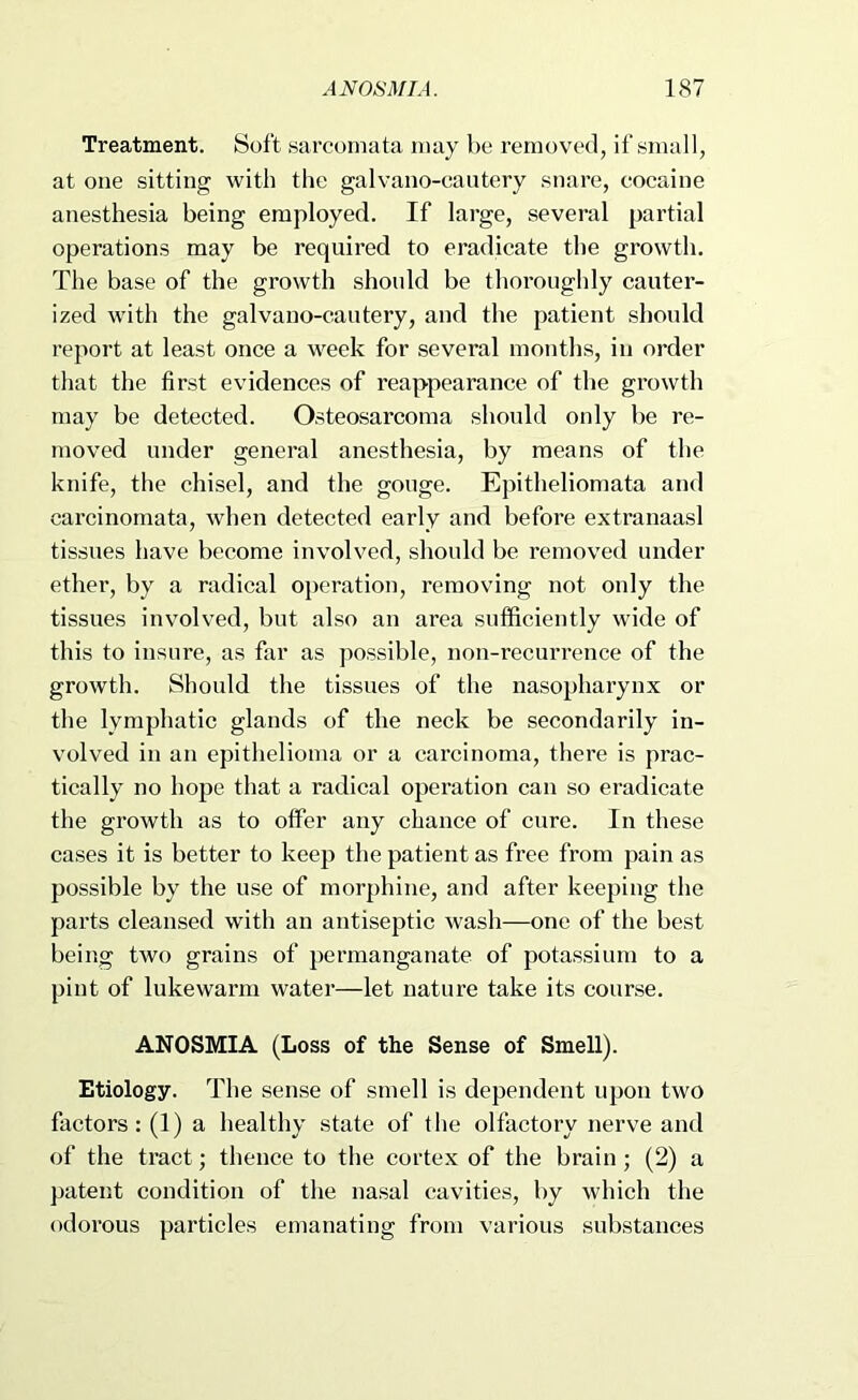 Treatment. Soft sarcomata may be removed, if small, at one sitting with the galvano-cantery .snare, cocaine anesthesia being employed. If large, several partial operations may be required to eradicate the growth. The base of the growth should be thoroughly cauter- ized with the galvano-cautery, and the patient should report at least once a week for several months, in order that the first evidences of reappearance of the gi’owth may be detected. Osteosarcoma should only be re- moved under general anesthesia, by means of the knife, the chisel, and the gouge. Epitheliomata and carcinomata, when detected early and before extranaasl tissues have become involved, should be removed under ether, by a radical operation, removing not only the tissues involved, but also an area sufficiently wide of this to insure, as far as jiossible, non-recurrence of the growth. Should the tissues of the nasopharynx or the lymphatic glands of the neck be secondarily in- volved in an epithelioma or a carcinoma, there is prac- tically no hope that a radical operation can so eradicate the growth as to offer any chance of cure. In these cases it is better to keep the patient as free from pain as possible by the use of morphine, and after keeping the parts cleansed with an antiseptic wash—one of the best being two grains of permanganate of potassium to a pint of lukewarm water—let nature take its course. ANOSMIA (Loss of the Sense of Smell). Etiology. The sense of smell is dependent upon two factors: (1) a healthy state of the olfactory nerve and of the tract; thence to the cortex of the brain; (2) a patent condition of the nasal cavities, by which the odorous particles emanating from various substances