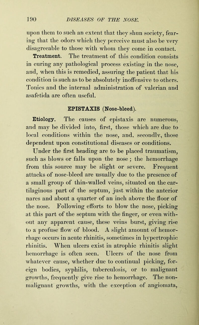 upon them to such an extent that they shun society, fear- ing that the odors which they perceive must also be very disagreeable to those with whom they come in contact. Treatment. The treatment of this condition consists in curing any pathological process existing in the nose, and, when this is remedied, assuring the patient that his condition is such as to be absolutely inolFensive to others. Tonics and the internal administration of valerian and asafetida are often useful. EPISTAXIS (Nose-bleed). Etiology. The causes of epistaxis are numerous, and may be divided into, first, those which are due to local conditions within the nose, and. secondlv, those dependent upon constitutional diseases or conditions. Under the first heading are to be placed traumatism, such as blows or falls upon the nose; the hemorrhage from this source may be slight or severe. Frequent attacks of nose-bleed are usually due to the presence of a small group of thin-walled veins, situated on the car- tilaginous part of the septum, just within the anterior nares and about a quarter of an inch above the floor of the nose. Following efforts to blow the nose, picking at this part of the septum with the finger, or even with- out any apparent cause, these veins burst, giving ri.se to a profuse flow of blood. A slight amount of hemor- rhage occurs in acute rhinitis, sometimes in hypertrophic rhinitis. When ulcers exist in atrophic rhinitis slight hemorrhage is often .seen. Ulcers of the nose from whatever cause, whether due to continual picking, for- eign bodies, syphilis, tuberculosis, or to malignant growths, frequently give rise to hemorrhage. The non- malignant growths, with the exception of angiomata.