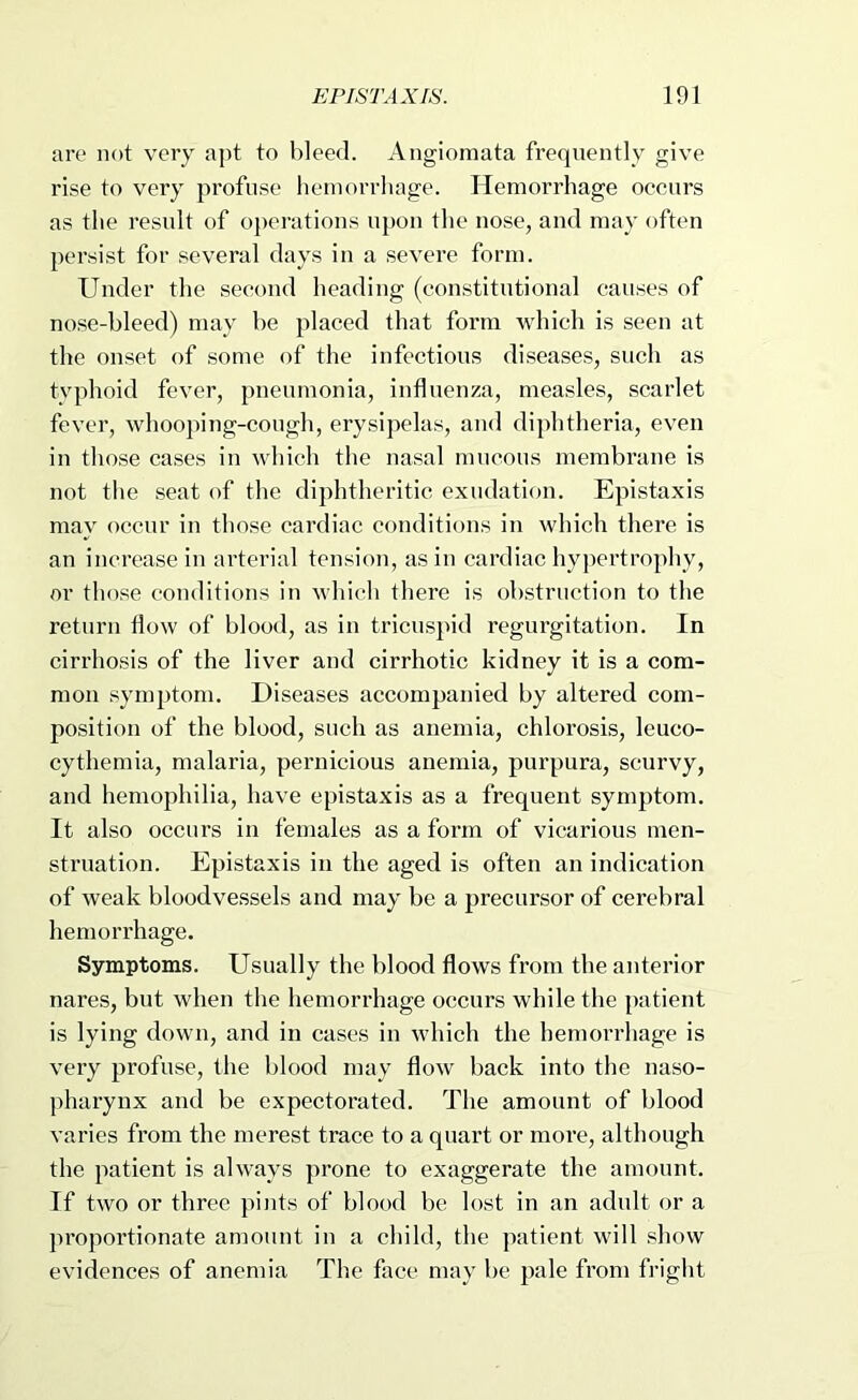 are not very apt to bleed. Angiomata frequently give rise to very profuse hemorrhage. Hemorrhage occurs as the result of operations upon the nose, and may often persist for several days in a severe form. Under the second heading (constitutional causes of nose-bleed) may be placed that form which is seen at the onset of some of the infectious diseases, such as tvphoid fever, pneumonia, influenza, measles, scarlet fever, whoo})ing-cough, erysipelas, and diphtheria, even in those cases in which the nasal nnicous membrane is not the seat of the diphtheritic exudation. Epistaxis may occur in those cardiac conditions in which there is an increase in arterial tension, as in cardiac hyj)ertrophy, or those conditions in which there is obstruction to the return flow of blood, as in tricuspid regurgitation. In cirrhosis of the liver and cirrhotic kidney it is a com- mon synq)tom. Diseases accompanied by altered com- position of the blood, such as anemia, chlorosis, leuco- cythemia, malaria, peiaiicious anemia, purpura, scurvy, and hemophilia, have epistaxis as a frequent symptom. It also occurs in females as a form of vicarious men- struation. Epistaxis in the aged is often an indication of weak bloodvessels and may be a precursor of cerebral hemorrhage. Symptoms. Usually the blood flows from the anterior nares, but when the hemorrhage occurs while the patient is lying down, and in cases in which the hemorrhage is very profuse, the blood may flow back into the naso- pharynx and be expectorated. The amount of blood varies from the merest trace to a quart or more, although the patient is always prone to exaggerate the amount. If two or three pints of blood be lost in an adult or a proportionate amount in a child, the patient will .diow evidences of anemia The face may be pale from fright