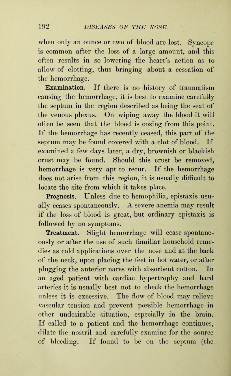 when only an ounce or two of blood are lost. Syncope is common after the loss of a large amount, and this often results in so lowering the heart’s action as to allow of clotting, thus bringing about a cessation of the hemorrhage. Examination. If there is no history of traumatism causing the hemorrhage, it is best to examine carefuUy the septum in the region described as being the seat of the venous plexus. On wiping away the blood it will often be seen that the blood is oozing from this point, tf the hemorrhage has recently ceased, this part of the septum may be found covered with a clot of blood. If examined a few days later, a dry, brownish or blackish crust may be found. Should this crust be removed, hemorrhage is very apt to recur. If the hemorrhage does not arise from this region, it is usually difficult to locate the site from which it takes place. Prognosis. Unless due to hemophilia, epistaxis usu- ally ceases spontaneously. A severe anemia may result if the loss of blood is great, but ordinary epistaxis is followed by no symptoms. Treatment. Slight hemorrhage will cease spontane- ously or after the use of such familiar household reme- dies as cold applications over the nose and at the back of the neck, upon placing the feet in hot water, or after plugging the anterior nares with absorbent cotton. In an aged patient with cardiac hypertrophy and hard arteries it is usually best not to check the hemorrhage unless it is excessive. The flow of blood may relieve vascular tension and prevent possible hemorrhage in other undesirable situation, especially in the brain. If called to a patient and the hemorrhage continues, dilate the nostril and carefully examine for the source of bleeding. If found to be on the septum (the