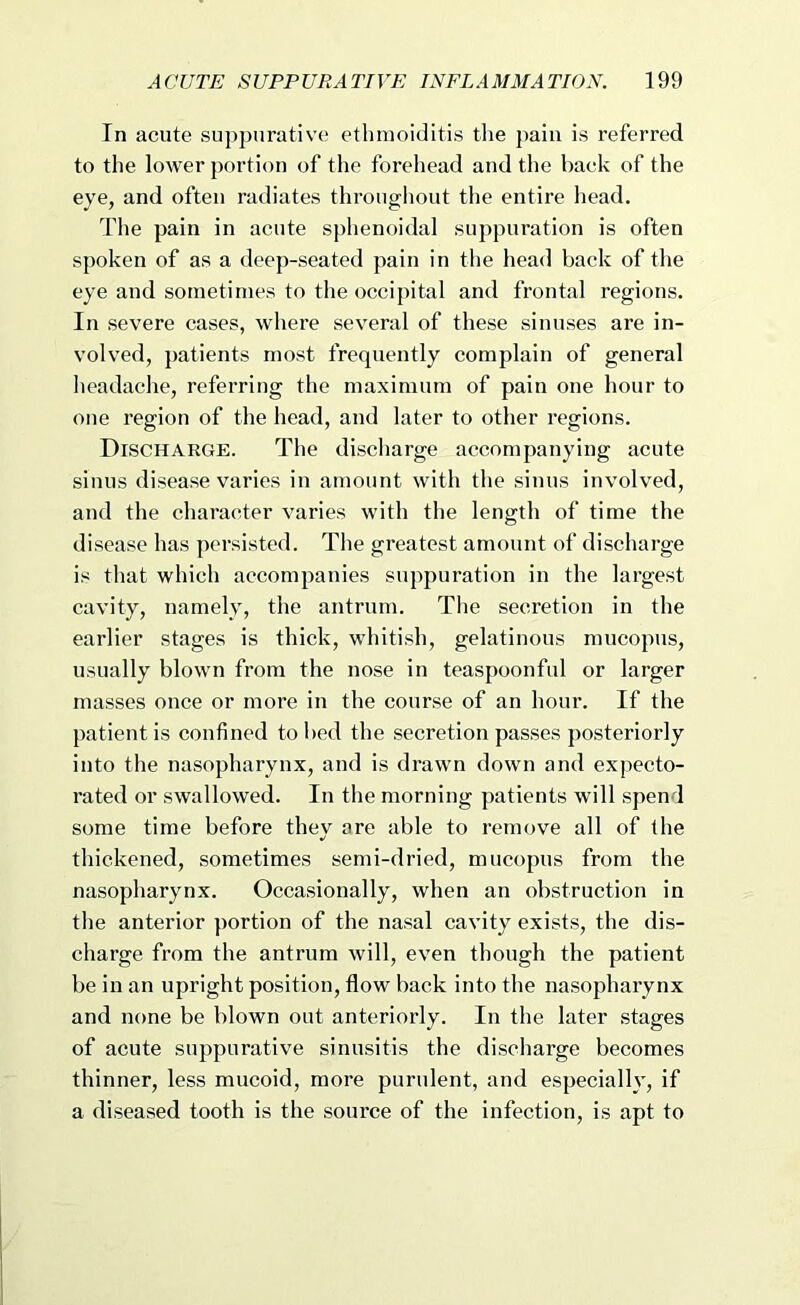 In acute suppurative ethnioiditis the jiaiu is referred to the lower portion of the forehead and the back of the eye, and often radiates througliout the entire head. The pain in acute sphenoidal suppuration is often spoken of as a deep-seated pain in the head back of the eye and sometimes to the occipital and frontal regions. In severe cases, where several of these sinuses are in- volved, patients most frequently complain of general headache, referring the maximum of pain one hour to one region of the head, and later to other regions. Discharge. The discharge accompanying acute sinus disease varies in amount with the sinus involved, and the character varies with the length of time the disease has persisted. The greatest amount of discharge is that which accompanies suppuration in the largest cavity, namely, the antrum. The secretion in the earlier stages is thick, whitish, gelatinous mucopus, usually blown from the nose in teaspoonful or larger masses once or more in the course of an hour. If the patient is confined to bed the secretion passes posteriorly into the nasopharynx, and is drawn down and expecto- rated or swallowed. In the morning patients will spend some time before they are able to remove all of the thickened, sometimes semi-dried, mucopus from the nasopharynx. Occasionally, when an obstruction in the anterior portion of the nasal cavity exists, the dis- charge from the antrum will, even though the patient be in an upright position, flow back into the nasopharynx and none be blown out anteriorly. In the later stages of acute suppurative sinusitis the discharge becomes thinner, less mucoid, more purulent, and especially, if a diseased tooth is the source of the infection, is apt to