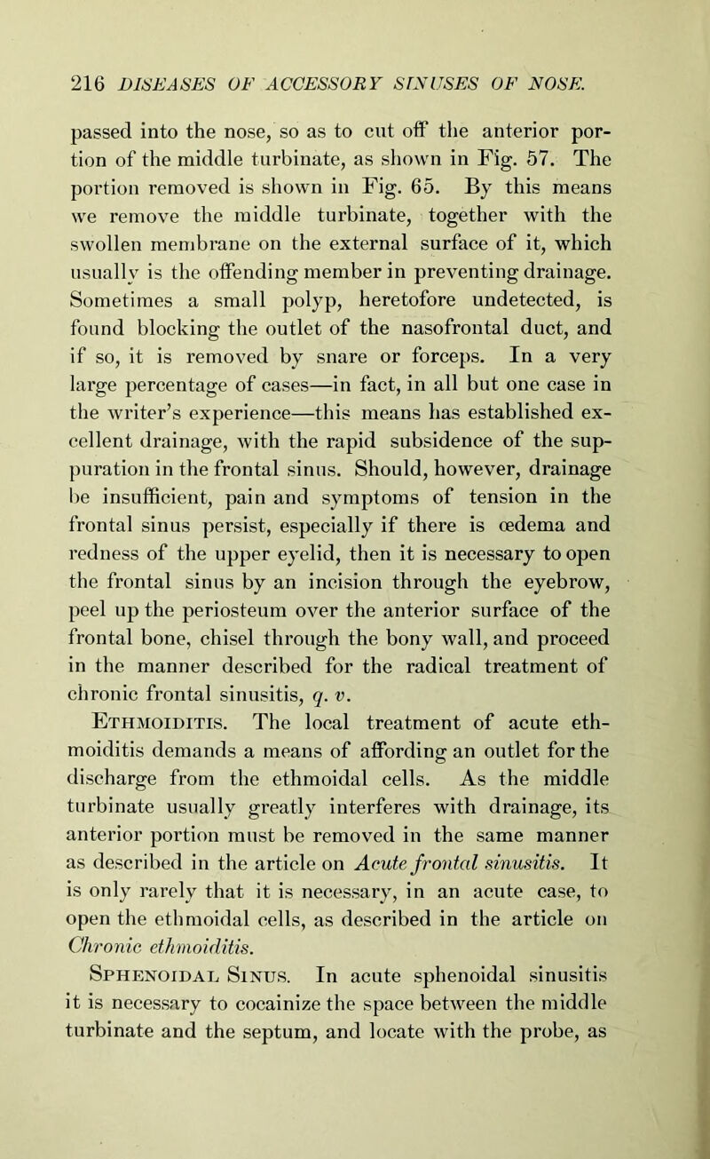passed into the nose, so as to cut off the anterior por- tion of the middle turbinate, as shown in Fig. 57. The portion removed is shown in Fig. 65. By this means we remove the middle turbinate, together with the swollen membrane on the external surface of it, which usually is the offending member in preventing drainage. Sometimes a small polyp, heretofore undetected, is found blocking the outlet of the nasofrontal duct, and if so, it is removed by snare or forceps. In a very large percentage of cases—in fact, in all but one case in the writer’s experience—this means has established ex- cellent drainage, with the rapid subsidence of the sup- puration in the frontal sinus. Should, however, drainage be insufficient, pain and symptoms of tension in the frontal sinus persist, especially if there is oedema and redness of the upper eyelid, then it is necessary to open the frontal sinus by an incision through the eyebrow, peel up the periosteum over the anterior surface of the frontal bone, chisel through the bony wall, and proceed in the manner described for the radical treatment of chronic frontal sinusitis, q. v. Ethmoiditis. The local treatment of acute eth- moiditis demands a means of affording an outlet for the discharge from the ethmoidal cells. As the middle turbinate usually greatly interferes with drainage, its anterior portion must be removed in the same manner as described in the article on Acute frontal sinusitis. It is only rarely that it is necessary, in an acute case, to open the ethmoidal cells, as described in the article on Chronic ethmoiditis. Sphenoidal, Sinus. In acute sphenoidal sinusitis it is necessary to cocainize the space between the middle turbinate and the septum, and locate with the probe, as