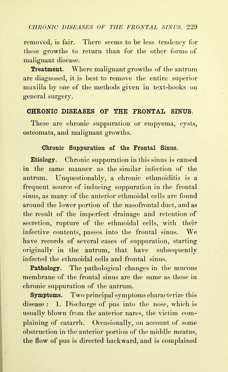 removed, is fair. There seems to be less tendency for tliese growths to return than for the other forms of malignant disease. Treatment. Where malignant growths of the antrum are diagnosed, it is best to remove the entire superior maxilla by one of the methods given in text-books on general surgery. CHRONIC DISEASES OF THE FRONTAL SINUS. These are chronic suppuration or empyema, cysts, osteomata, and malignant growtlis. Chronic Suppuration of the Frontal Sinus. Etiology. Chronic suppuration in this sinus is caused in the same manner as the similar infection of the antrum. Unquestionably, a chronic ethmoiditis is a frequent source of inducing suppuration in the frontal sinus, as many of the anterior ethmoidal cells are found around the lower portion of the nasofrontal duct, and as the result of the imperfect drainage and retention of secretion, rupture of the ethmoidal cells, with their infective contents, passes into the frontal sinus. We have records of several cases of suppuration, starting originally in the antrum, that have subsequently infected the ethmoidal cells and frontal sinus. Pathology. The pathological changes in the mucous membrane of the frontal sinus are the same as those in chronic suppuration of the antrum. Symptoms. Two principal symptoms characterize this disease : 1. Discharge of pus into the nose, which is usually blown from the anterior nares, the victim com- plaining of catarrh. Occasionally, on account of some obstruction in the anterior portion of the middle meatus, the flow of pus is directed backward, and is complained