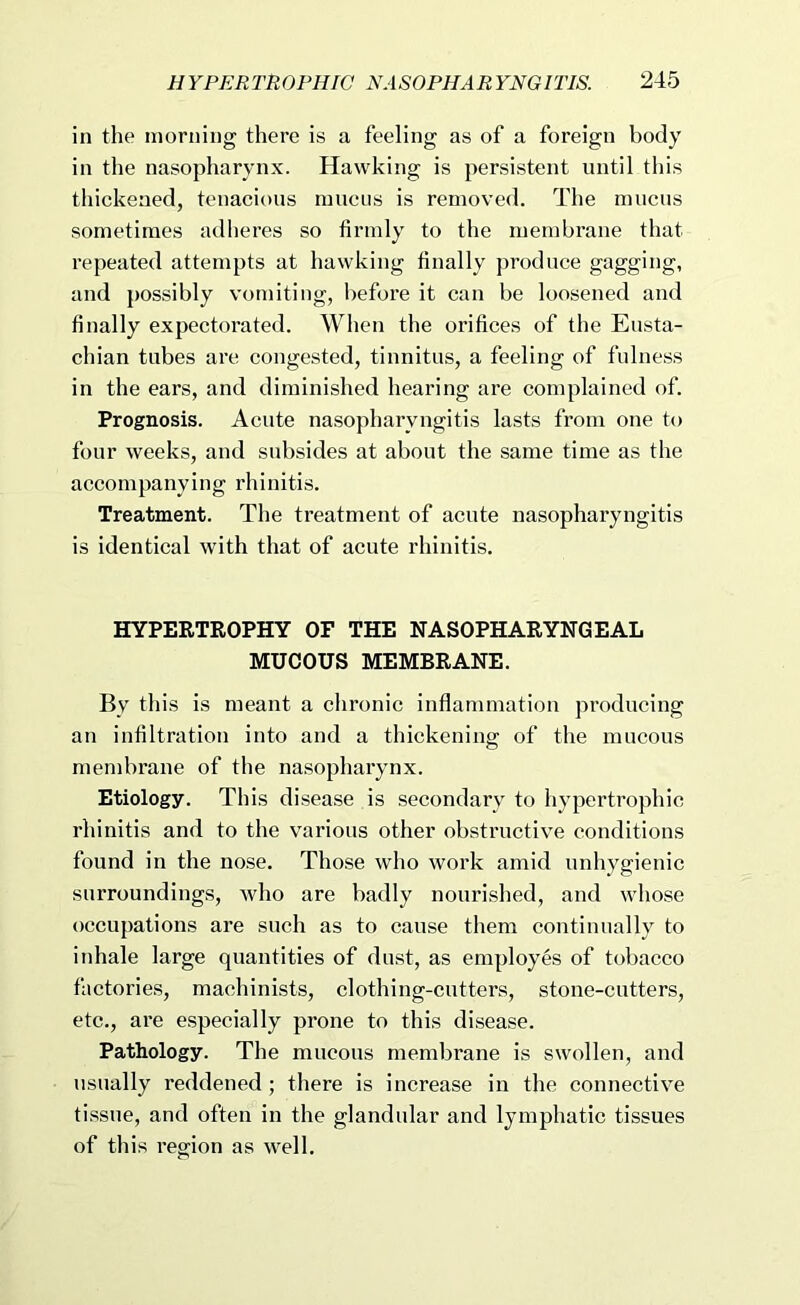 in the morning there is a feeling as of a foreign body in the nasopharynx. Hawking is persistent until this thickened, tenacious muens is removed. The mucus sometimes adheres so firmly to the membrane that repeated attempts at hawking finally produce gagging, and possibly vomiting, l)efore it can be loosened and finally expectorated. When the orifices of the Eusta- chian tubes are congested, tinnitus, a feeling of fulness in the ears, and diminished hearing are complained of. Prognosis. Acute nasopharyngitis lasts from one to four weeks, and subsides at about the same time as the accompanying rhinitis. Treatment. The treatment of acute nasopharyngitis is identical with that of acute rhinitis. HYPERTROPHY OF THE NASOPHARYNGEAL MUCOUS MEMBRANE. By this is meant a chronic inflammation producing an infiltration into and a thickening of the mucous membrane of the nasopharynx. Etiology. This disease is .secondary to hypertrophic rhinitis and to the various other obstructive conditions found in the nose. Those who work amid unhygienic surroundings, who are badly nourished, and whose occupations are such as to cause them continually to inhale large quantities of dust, as employes of tobacco factories, machinists, clothing-cutters, stone-cutters, etc., are especially prone to this disease. Pathology. The mucous membrane is swollen, and usually reddened ; there is increase in the connective tissue, and often in the glandular and lymphatic tissues of this region as well.