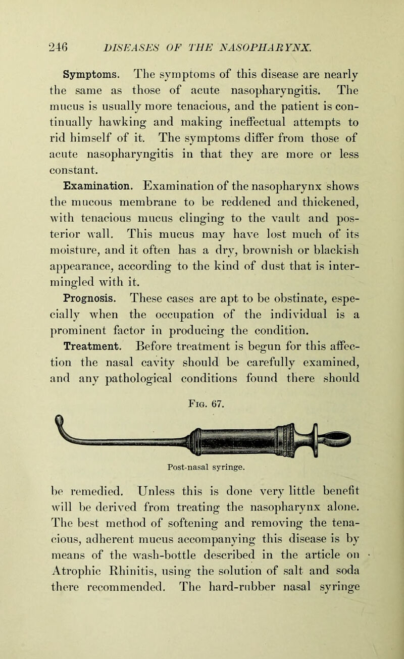 Symptoms. The symptoms of this disease are nearly the same as those of acute nasopharyngitis. The mucus is usually more tenacious, and the patient is con- tinually hawking and making ineffectual attempts to rid himself of it. The symptoms differ from those of acute nasopharyngitis in that they are more or less constant. Examination. Examination of the nasopharynx shows the mucous membrane to be reddened and thickened, with tenacious mucus clinging to the vault and pos- terior wall. This mucus may have lost much of its moisture, and it often has a dry, brownish or blackish appearance, according to the kind of dust that is inter- mingled with it. Prognosis. These cases are apt to be obstinate, espe- cially when the occupation of the individual is a prominent factor in producing the condition. Treatment. Before treatment is begun for this affec- tion the nasal cavity should be carefully examined, and any pathological conditions found there should Fig. 67. Post-nasal syringe. be remedied. Unless this is done very little benefit will be derived from treating the nasopharynx alone. The best method of softening and removing the tena- cious, adherent mucus accompanying this disease is by means of the wash-bottle described in the article on Atrophic Rhinitis, using the solution of salt and soda there recommended. Tlie hard-rubber nasal syringe