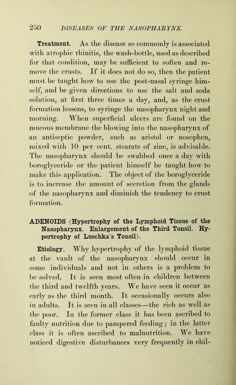 Treatment. As the disease so commonly is associated with atrophic I’hinitis, the wash-bottle, used as described for that condition, may be sufficient to soften and re- move the crusts. If it does not do so, then the patient must be taught how to use the post-nasal syringe him- self, and be given directions to use the salt and soda solution, at first three times a day, and, as the crust formation lessens, to syringe the nasopharynx night and morning. When superficial ulcers ai*e found on the mucous membrane the blowing into the nasopharynx of an antiseptic powder, such as aristol or nosophen, mixed with 10 per cent, stearate of zinc, is advisable. The nasopharynx should be swabbed once a day with boroglyceride or the patient himself be taught how to make this application. The object of the boroglyceride is to increase the amount of .secretion from the glands of the nasopharynx and diminish the tendency to crust formation. ADENOIDS (Hypertrophy of the Lymphoid Tissue of the Nasopharynx. Enlargement of the Third Tonsil. Hy- pertrophy of Luschka’s Tonsil). Etiology. Why hypertroiffiy of the lymphoid tissue at the vault of the nasopharynx should occur in some individuals and not in others is a problem to be solved. It is seen most often in children between the third and twelfth years. We have seen it occur as early as the third month. It occasionally occurs also in adults. It is seen in all classes—the rich as well as the poor. In the former class it has been ascribed to faulty nutrition due to pampered feeding; in the latter class it is often ascribed to malnutrition. We have noticed digestive disturbances very frequently in chil-