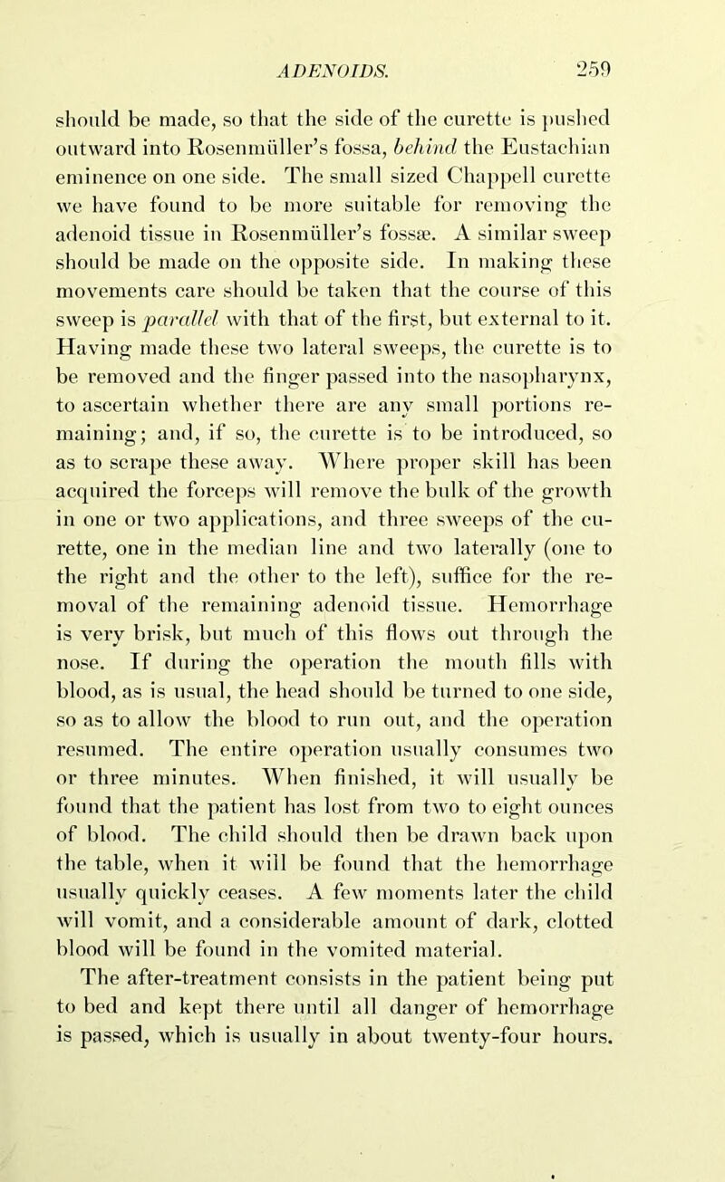 should be made, so that the side of the curette is })us]ied outward into Rosenmuller’s fossa, behind the Eustacliian eminence on one side. The small sized Chappell cui’ctte we have found to be more suitable for removing the adenoid tissue in Rosenmuller’s fossae. A similar sweep should be made on the opposite side. In making these movements care should be taken that the course of this sweep is pand/el with that of the first, but external to it. Having made these two lateral sweeps, the curette is to be removed and the finger passed into the nasopharynx, to ascertain whether there are any small portions re- maining; and, if so, the curette is to be introduced, so as to scrape these away. Where proper skill has been acquired the forcej)s will remove the bulk of the growth in one or two applications, and three sweeps of the cu- rette, one in the median line and two laterally (one to the right and the other to the left), suffice for the re- moval of the remaining adenoid tissue. Hemorrhage is very brisk, but much of this flows out through the nose. If during the operation the mouth fills with blood, as is usual, the head should be turned to one .side, so as to allow the blood to run out, and the operation resumed. The entire operation usually consumes two or three minutes. When finished, it will usually be found that the patient has lost from two to eight ounces of blood. The child should then be drawn back upon the table, when it will be found that the hemorrhage usually quickly cea.ses. A few moments later the child will vomit, and a considerable amount of dark, clotted blood will be found in the vomited material. The after-treatment consists in the patient being put to bed and kept there until all danger of hemorrhage is passed, which is usually in about twenty-four hours.