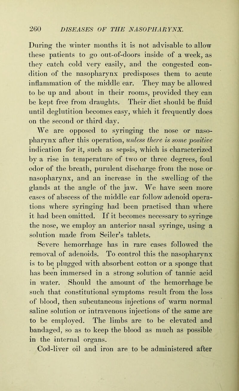 During the winter months it is not advisable to allow these patients to go out-of-doors inside of a week, as they catch cold very easily, and the congested con- dition of the nasopharynx predisposes them to acute inflammation of the middle ear. They may be allowed to be up and about in their rooms, provided they can be kept free from di-aughts. Their diet should be fluid until deglutition becomes easy, which it frequently does on the second or third day. We are opposed to syringing the nose or naso- pharynx after this operation, unless there is some positive indication for it, such as sepsis, which is characterized by a rise in temperature of two or three degrees, foul odor of the breath, purulent discharge from the nose or nasopharynx, and an increase in the swelling of the glands at the angle of the jaw. We have seen more cases of abscess of the middle ear follow adenoid opera- tions where syringing had been practised than where it had been omitted. If it becomes necessary to syringe the nose, we employ an anterior nasal syringe, using a solution made from Seiler’s tablets. Severe hemorrhage has in rare cases followed the removal of adenoids. To control this the nasopharynx is to be plugged with absorbent cotton or a sponge that has been immersed in a strong solution of tannic acid in Avater. Should the amount of the hemorrhage be such that constitutional symptoms result from the loss of blood, then subcutaneous injections of warm normal saline solution or intravenous injections of the same are to be employed. The limbs are to be elevated and bandaged, so as to keep the blood as much as possible in the internal organs. Cod-liver oil and iron are to be administered after