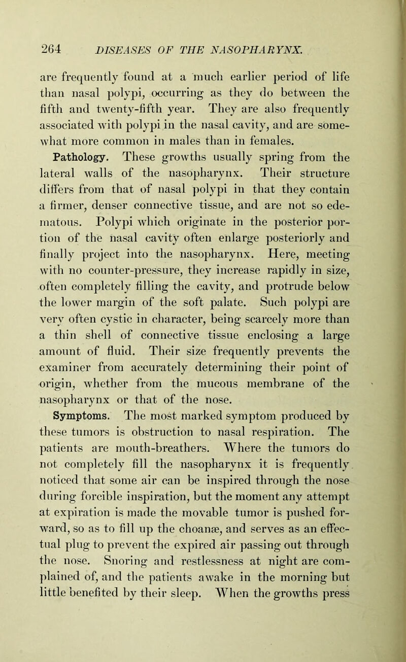 are frequently found at a much earlier period of life than nasal polypi, occurring as they do between the fifth and twenty-fifth year. They are also frequently associated with polypi in the nasal cavity, and are some- what more common in males than in females. Pathology. These growths usually spring from the lateral walls of the nasopharynx. Their structure differs from that of nasal polypi in that they contain a firmer, denser connective tissue, and are not so ede- matous. Polypi which originate in the posterior por- tion of the nasal cavity often enlarge posteriorly and finally project into the nasopharynx. Here, meeting with no counter-pressure, they increase rapidly in size, often completely filling the cavity, and protrude below the lower margin of the soft palate. Such polypi are very often cystic in character, being scarcely more than a thin shell of connective tissue enclosing a large amount of fluid. Their size frequently prevents the examiner from accurately determining their point of origin, whether from the mucous membrane of the nasopharynx or that of the nose. Symptoms. The most marked symptom produced by these tumors is obstruction to nasal respiration. The patients are mouth-breathers. Where the tumors do not completely fill the nasopharynx it is frequently noticed that some air can be inspired through the nose during forcible inspiration, but the moment any attempt at expiration is made the movable tumor is pushed for- ward, so as to fill up the choanae, and serves as an effec- tual plug to prevent the expii’ed air passing out through the nose. Snoring and restlessness at night are com- plained of, and the patients awake in the morning but little benefited by their sleep. When the growths press