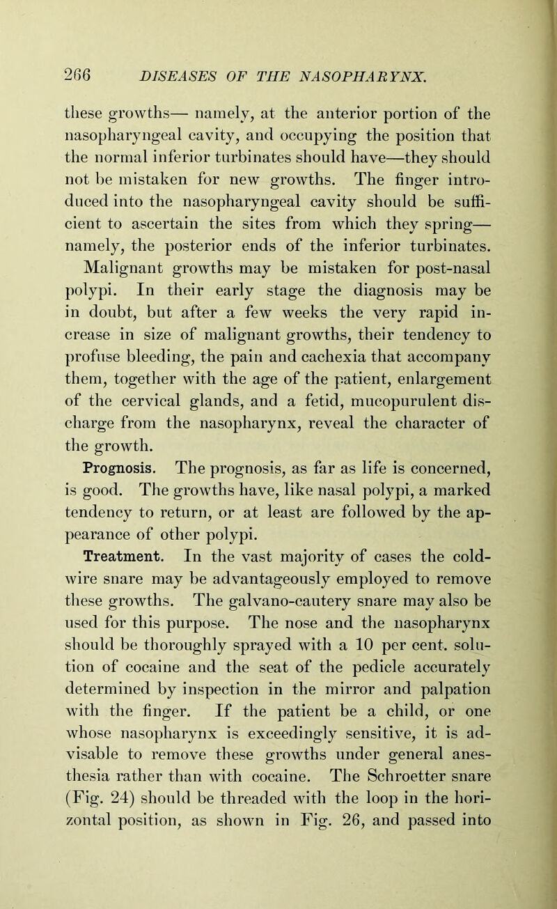 these growths— namely, at the anterior portion of the nasopharyngeal cavity, and occupying the position that the normal inferior turbinates should have—they should not be mistaken for new growths. The finger intro- duced into the nasopharyngeal cavity should be suffi- cient to ascertain the sites from which they spring— namely, the posterior ends of the inferior turbinates. Malignant growths may be mistaken for post-nasal polypi. In their early stage the diagnosis may be in doubt, but after a few weeks the very rapid in- crease in size of malignant growths, their tendency to profuse bleeding, the pain and cachexia that accompany them, together with the age of the patient, enlargement of the cervical glands, and a fetid, mucopurulent dis- charge from the nasopharynx, reveal the character of the growth. Prognosis. The prognosis, as far as life is concerned, is good. The growths have, like nasal polypi, a marked tendency to return, or at least are followed by the ap- pearance of other polypi. Treatment. In the vast majority of cases the cold- wire snare may be advantageously employed to remove tliese growths. The galvano-cautery snare may also be used for this purpose. The nose and the nasopharynx should be thoroughly sprayed with a 10 per cent, solu- tion of cocaine and the seat of the pedicle accurately determined by inspection in the mirror and palpation with the finger. If the patient be a child, or one whose nasopharynx is exceedingly sensitive, it is ad- visable to remove these growths under general anes- thesia rather than with cocaine. The Schroetter snare (Fig. 24) should be threaded with the loop in the hori- zontal position, as shown in Fig. 26, and passed into