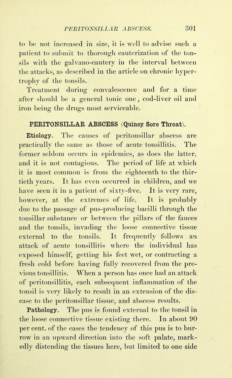 to be not increased in size, it is well to advise sucli a patient to submit to thorough cauterization of tlie ton- sils with the galvano-cautery in the interval between the attacks, as described in the article on chronic hyper- trophy of the tonsils. Treatment during convalescence and for a time after should be a general tonic one, cod-liver oil and iron being the drugs most serviceable. PERITONSILLAR ABSCESS (Quinsy Sore Throat). Etiology. The causes of peritonsillar abscess are practically the same as those of acute tonsillitis. The former seldom occurs in epidemics, as does the latter, and it is not contagious. The period of life at which it is most common is from the eighteenth to the thir- tieth years. It has even occurred in children, and we have seen it in a patient of sixty-five. It is very rare, however, at the extremes of life. It is probably due to the passage of pus-producing bacilli through the tonsillar substance or between the pillars of the fauces and the tonsils, invading the loose connective tissue external to the tonsils. It frequently follows an attack of acute tonsillitis where the individual has exposed himself, getting his feet wet, or contracting a fresh cold before having fully recovered from the pre- vious tonsillitis. When a person has once had an attack of peritonsillitis, each subsequent inflammation of the tonsil is very likely to result in an extension of the dis- ease to the peritonsillar tissue, and abscess results. Pathology. The pus is found external to the tonsil in the loose connective tissue existing there. In about 90 per cent, of the cases the tendency of this pus is to bur- row in an upward direction into the soft palate, mark- edly distending the tissues here, but limited to one side