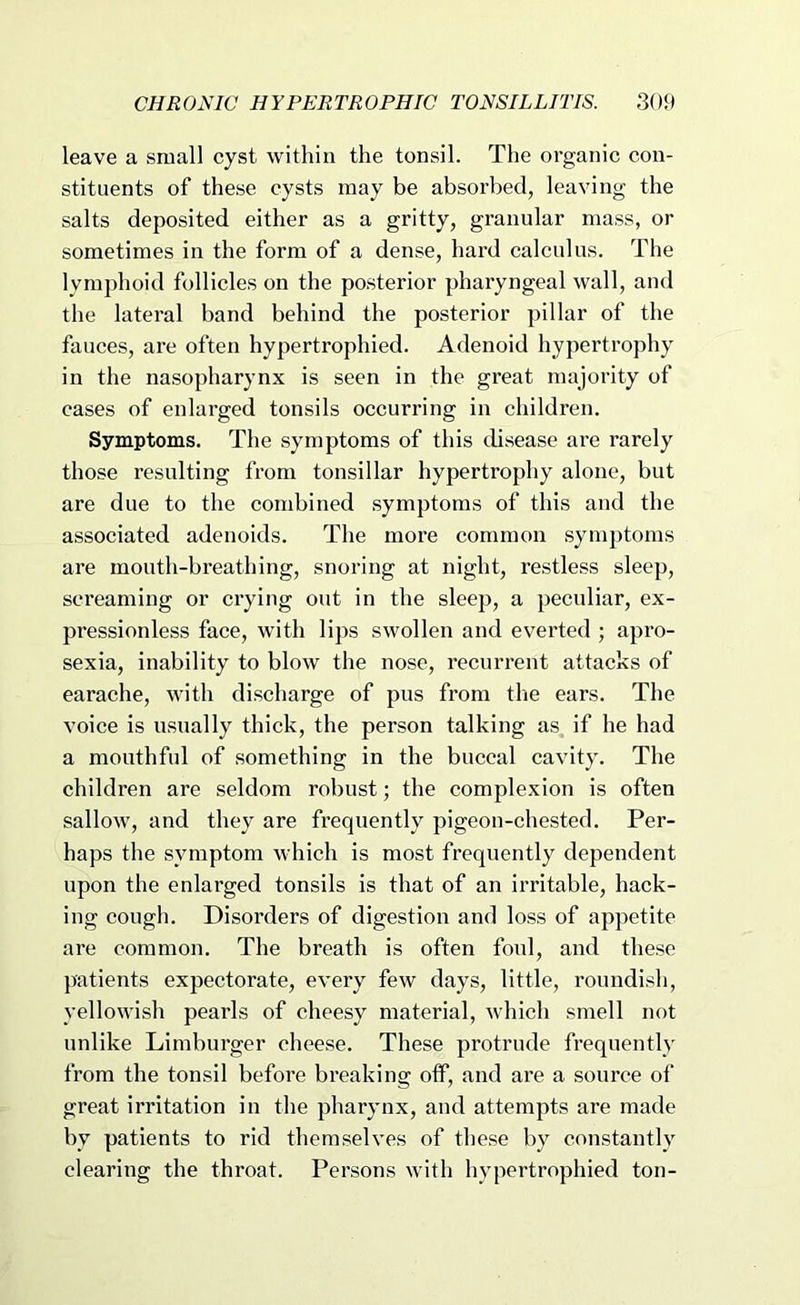 leave a small cyst within the tonsil. The organic con- stituents of these cysts may be absorbed, leaving the salts deposited either as a gritty, granular mass, or sometimes in the form of a dense, hard calculus. The lymphoid follicles on the posterior pharyngeal wall, and the lateral band behind the posterior pillar of the fauces, are often hypertrophied. Adenoid hypertrophy in the nasopharynx is seen in the great majority of cases of enlarged tonsils occurring in children. Symptoms. The symptoms of this disease are rarely those resulting from tonsillar hypertrophy alone, but are due to the combined symptoms of this and the associated adenoids. The more common symptoms are mouth-breathing, snoring at night, restless sleep, sci'eaming or crying out in the sleep, a peculiar, ex- pressionless face, with lips swollen and everted ; apro- sexia, inability to blow the nose, recurrent attacks of earache, with discharge of pus from the ears. The voice is usually thick, the person talking as if he had a mouthful of something in the buccal cavity. The children are seldom robust; the complexion is often sallow, and they are frequently pigeon-chested. Per- haps the symptom which is most frequently dependent upon the enlarged tonsils is that of an irritable, hack- ing cough. Disorders of digestion and loss of appetite are common. The breath is often foul, and these patients expectorate, every few days, little, roundish, yellowish pearls of cheesy material, which smell not unlike Limburger cheese. These protrude frequently from the tonsil before breaking oflP, and are a source of great irritation in the pharynx, and attempts are made by patients to rid themselves of these by constantly clearing the throat. Persons with hypertrophied ton-