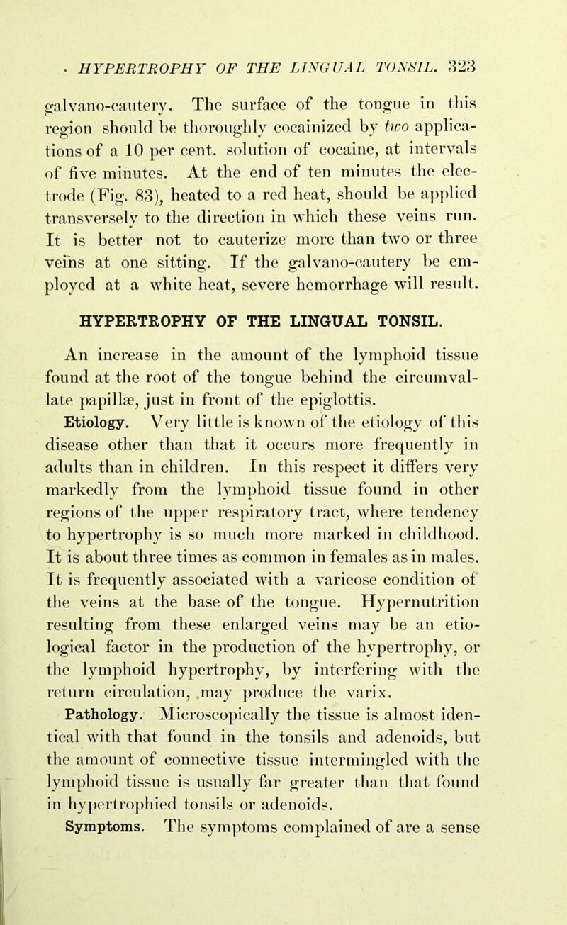 galvano-cautery. The surface of tlie tongue in this region should be thoroughly cocainized by tioo applica- tions of a 10 per cent, solution of cocaine, at intervals of five minutes. At the end of ten minutes the elec- trode (Fig. 83), heated to a red heat, should be applied transversely to the direction in which these veins run. It is better not to cauterize more than two or three veins at one sitting. If the galvano-cautery be em- ployed at a white heat, severe hemorrhage will resnlt. HYPERTROPHY OF THE LINGUAL TONSIL. An increase in the amount of the lymphoid tissue found at the root of the tongue behind the circumval- late papillse, just in front of the epiglottis. Etiology. Veiy little is known of the etiology of this disease other than that it occurs more frequently in adults than in children. In this respect it differs very markedly from the Ivmiphoid tissue found in other regions of the upper respiratory tract, where tendency to hypertrophy is so much more marked in childhood. It is about three times as common in females as in males. It is frequently associated with a varicose condition of the veins at the base of the tongue. Hypernutrition resulting from these enlarged veins may be an etio- logical factor in the production of the hypertrophy, or tlie lymphoid hypertrophy, by interfering with the return circulation, may produce the varix. Pathology. Microscopically the tissue is almost iden- tical witli that found in the tonsils and adenoids, but the amount of connective tissue intermingled with the lymphoid tissue is usually far greater than that found in hypertrophied tonsils or adenoids. Symptoms. The sym])toms complained of are a sense