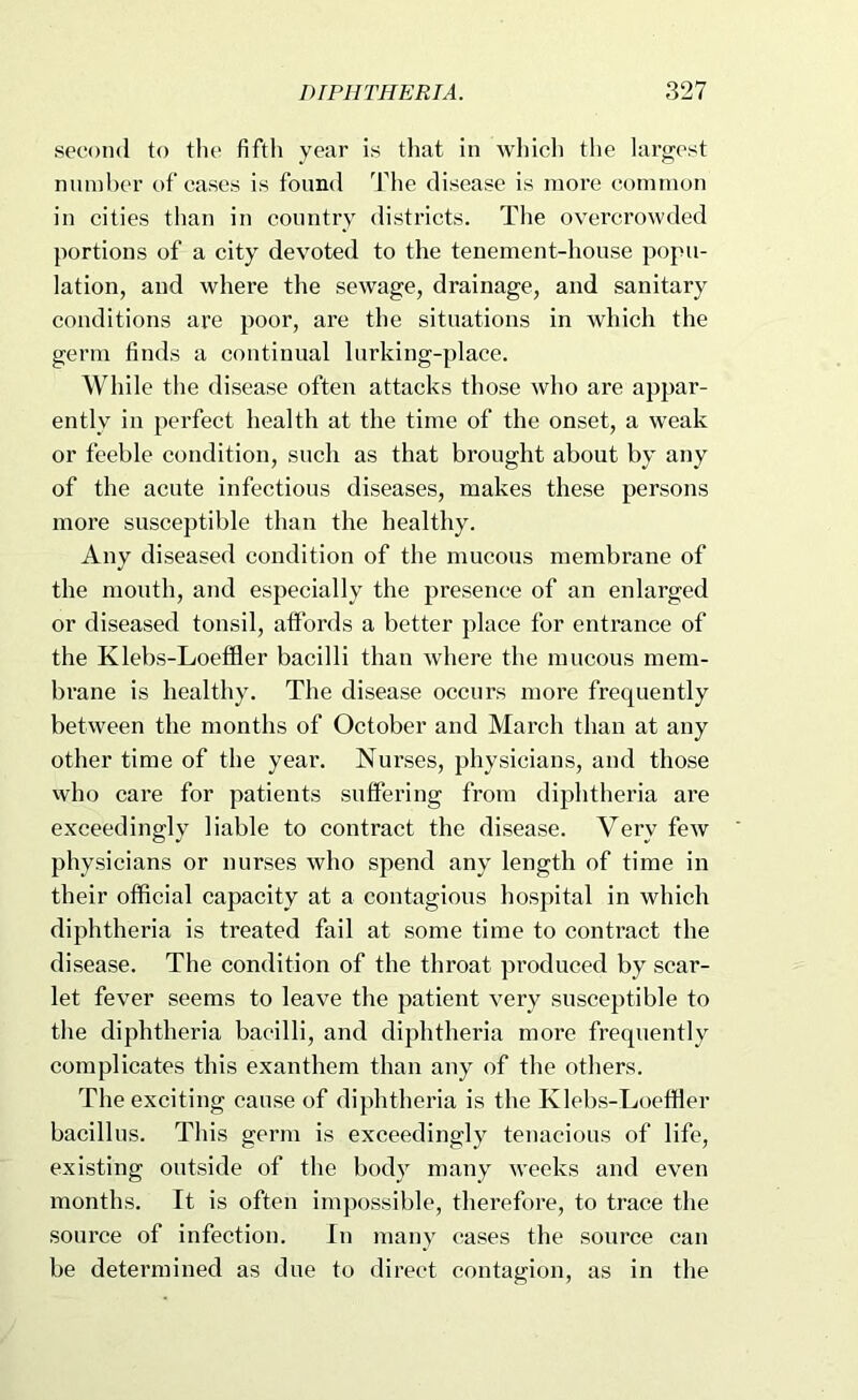 second to tlie fifth year is tliat in wliich the largest niiml)er of cases is found The disease is more common in cities than in coimtiy districts. The overcrowded portions of a city devoted to the tenement-house popu- lation, and where the sewage, drainage, and sanitary conditions are poor, are the situations in which the germ finds a continual lurking-place. While the disease often attacks those who are appar- ently in 2^erfect health at the time of the onset, a weak or feeble condition, such as that brought about by any of the acute infectious diseases, makes these persons more susceptible than the healthy. Any diseased condition of the mucous membrane of the mouth, and especially the presence of an enlarged or diseased tonsil, affords a better place for entrance of the Klebs-Loeffler bacilli than where the mucous mem- brane is healthy. The disease occurs more frequently between the months of October and March than at any other time of the year. Nurses, physicians, and those who care for patients suffering from diphtheria are exceedingly liable to contract the disease. Very few physicians or nurses who spend any length of time in their official capacity at a contagious hospital in which diphtheria is treated fail at some time to contract the disease. The condition of the throat produced by scar- let fever seems to leave the patient very susceptible to the diphtheria bacilli, and diphtheria more frequently complicates this exanthem than any of the others. The exciting cause of diphtheria is the Klebs-Loeffler bacillus. This germ is exceedingly tenacious of life, existing outside of the body many weeks and even months. It is often impossible, therefore, to trace the source of infection. In many cases the source can be determined as due to direct contagion, as in the