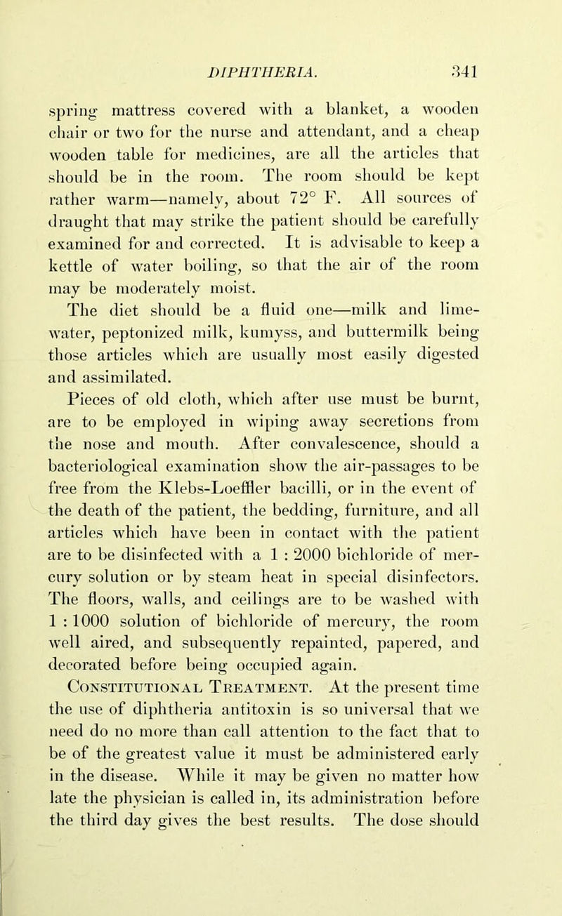 spring mattress covered with a blanket, a wooden chair or two for the nurse and attendant, and a cheap wooden table for medicines, are all the articles that should be in the room. The room should be kept rather warm—namely, about 72° F. All sources of draught that may strike the patient should be carefully examined for and corrected. It is advisable to keep a kettle of water boiling, so that the air of the room may be moderately moist. The diet should be a fluid one—milk and lime- water, peptonized milk, knmyss, and buttermilk being those articles which are usually most easily digested and assimilated. Pieces of old cloth, which after use must be burnt, are to be employed in wiping away secretions from the nose and mouth. After convalescence, should a bacteriological examination show the air-passages to be free from the Klebs-Loefiier bacilli, or in the event of the death of the patient, the bedding, furniture, and all articles which have been in contact with the patient are to be disinfected with a 1 : 2000 bichloride of mer- cury solution or by steam heat in special disinfectors. The floors, walls, and ceilings are to be washed with 1 : 1000 solution of bichloride of mercury, the room well aired, and subsequently repainted, papered, and decorated before being occupied again. Constitutional Treatment. At the present time the use of diphtheria antitoxin is so universal that we need do no more than call attention to the fact that to be of the greatest value it must be administered early in the disease. While it may be giv^en no matter how late the physician is called in, its administration before the third day gives the best results. The dose should