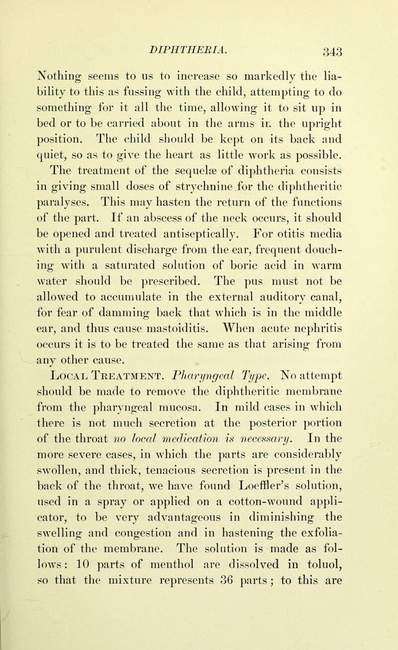 Xotliing seems to us to increase so markedly the lia- bility to this as fussing with the child, attempting to do something for it all the time, allowing it to sit up in bed or to be carried about in the arms in the upright position. The child should be kept on its back and fpiiet, so as to give the heart as little work as possible. The treatment of the sequel* of diphtheria consists in giving small doses of strychnine.for the di])htheritic paralyses. This may hasten the return of the functions of the part. If an abscess of the nock occurs, it should be opened and treated antiseptically. For otitis media with a purulent discharge from the ear, frequent douch- ing with a saturated solution of boric acid in warm water should be prescribed. The pus must not be allowed to accumulate in the external auditory canal, for fear of damming back that which is in the middle ear, and thus cause mastoiditis. When acute nephritis occurs it is to be treated the same as that arising from any other cause. Local Treatment. Pharyngeal Type. No attempt should be made to remove the diphtheritic membrane from the pharyngeal mucosa. In mild cases in which there is not much secretion at the posterior portion of the throat no local medication is necessary. In the more severe cases, in which the parts are considerably swollen, and thick, tenacious secretion is present in the back of the throat, we have found Loeffler’s solution, used in a spray or applied on a cotton-wound ap])li- cator, to be very advantageous in diminishing the swelling and congestion and in hastening the exfolia- tion of the membrane. The solution is made as fol- lows : 10 parts of menthol are dissolved in toluol, so that the mixture represents 36 parts; to this are