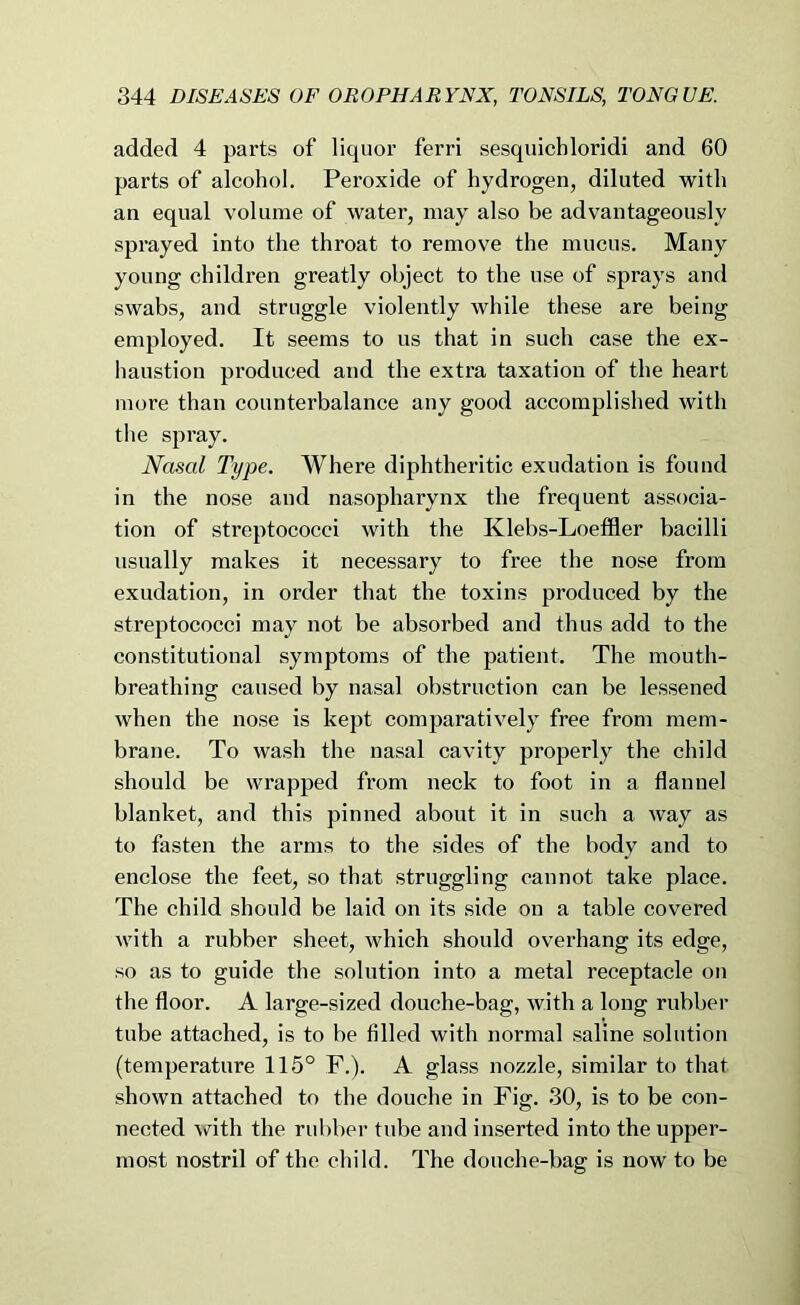 added 4 parts of liquor ferri sesquichloridi and 60 parts of alcohol. Peroxide of hydrogen, diluted with an equal volume of water, may also be advantageously sprayed into the throat to remove the mucus. Many young children greatly object to the use of sprays and swabs, and struggle violently while these are being employed. It seems to us that in such case the ex- haustion produced and the extra taxation of the heart more than counterbalance any good accomplished with the spray. Nasal Type. AVhere diphtheritic exudation is found in the nose and nasopharynx the frequent associa- tion of streptococci with the Klebs-Loeffler bacilli usually makes it necessary to free the nose from exudation, in order that the toxins produced by the streptococci may not be absorbed and thus add to the constitutional symptoms of the patient. The mouth- breathing caused by nasal obstruction can be lessened when the nose is kept comparatively free from mem- brane. To wash the nasal cavity properly the child should be wrapped from neck to foot in a flannel blanket, and this pinned about it in such a way as to fasten the arms to the .sides of the body and to enclose the feet, so that struggling cannot take place. The child should be laid on its side on a table covered with a rubber sheet, which should overhang its edge, so as to guide the solution into a metal receptacle on the floor. A large-sized douche-bag, with a long rubber tube attached, is to be filled with normal saline solution (temperature 115° F.). A glass nozzle, similar to that shown attached to the douche in Fig. 30, is to be con- nected with the rubber tube and inserted into the upper- most nostril of the child. The douche-bag is now to be