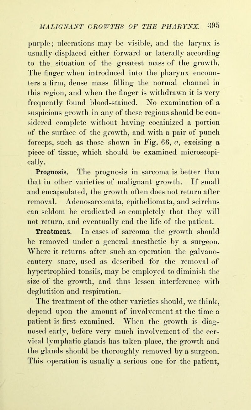 purple; ulcerations may be visible, and the larynx is usually displaced either forward or laterally according to the situation of the greatest mass of the growth. The finger when introduced into the pharynx encoun- ters a firm, dense mass filling the normal channel in this region, and when the finger is withdrawn it is very frequently found blood-stained. No examination of a suspicious growth in any of these regions should be con- sidered complete without having cocainized a portion of the surface of the growth, and with a pair of punch forceps, such as those shown in Fig. 66, a, excising a piece of tissue, which should be examined microscopi- cally. Prognosis. The prognosis in sarcoma is better than that in other varieties of malignant growth. If small and encapsulated, the growth often does not return after removal. Adenosarcomata, epitheliomata, and scirrhns can seldom be eradicated so completely that they will not return, and eventually end the life of the patient. Treatment. In cases of sarcoma the growth should be removed under a general anesthetic by a surgeon. Where it returns after such an operation the galvano- eantery snare, used as described for the removal of hypertrophied tonsils, may be employed to diminish the size of the growth, and thus lessen interference with deglutition and respiration. The treatment of the other varieties should, we think, depend upon the amount of involv’ement at the time a patient is first examined. When the growth is diag- nosed early, before very much involvement of the cer- vical lymphatic glands has taken place, the growth and the glands should be thoroughly removed by a surgeon. This operation is usually a serious one for the patient.