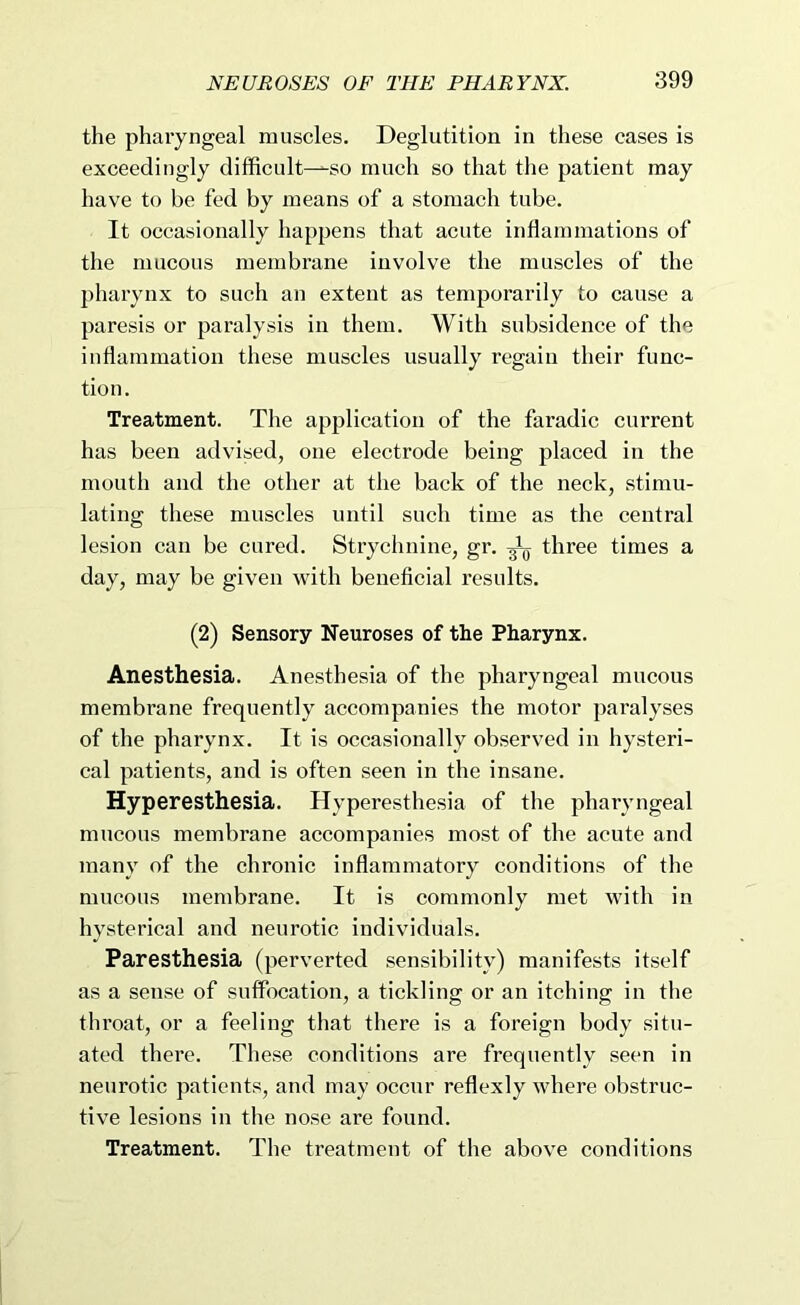 the pharyngeal muscles. Deglutition in these cases is exceedingly difficult—so much so that the patient may have to be fed by means of a stomach tube. It occasionally happens that acute inflammations of tlie mucous membrane involve the muscles of the pharynx to such an extent as temporarily to cause a paresis or paralysis in them. With subsidence of the inflammation these muscles usually regain their func- tion. Treatment. The application of the faradic current has been advised, one electrode being placed in the mouth and the other at the back of the neck, stimu- lating these muscles until such time as the central lesion can be cured. Strychnine, gr. ^ three times a day, may be given with beneficial results. (2) Sensory Neuroses of the Pharynx. Anesthesia. Anesthesia of the pharyngeal mucous membrane frequently accompanies the motor paralyses of the pharynx. It is occasionally observed in hysteri- cal patients, and is often seen in the insane. Hyperesthesia. Hyperesthesia of the pharyngeal mueous membrane accompanies most of the acute and many of the chronic inflammatory conditions of the mucous membrane. It is commonly met with in hysterical and neurotic individuals. Paresthesia (perverted sensibility) manifests itself as a sense of suffocation, a tickling or an itching in the throat, or a feeling that there is a foreign body situ- ated there. These conditions are frequently seen in neurotic patients, and may occur reflexly where obstruc- tive lesions in the nose are found. Treatment. The treatment of the above conditions